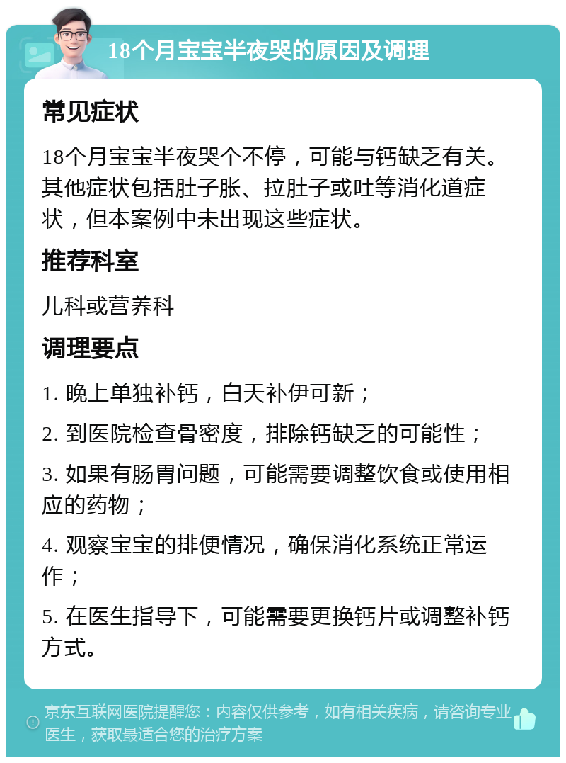 18个月宝宝半夜哭的原因及调理 常见症状 18个月宝宝半夜哭个不停，可能与钙缺乏有关。其他症状包括肚子胀、拉肚子或吐等消化道症状，但本案例中未出现这些症状。 推荐科室 儿科或营养科 调理要点 1. 晚上单独补钙，白天补伊可新； 2. 到医院检查骨密度，排除钙缺乏的可能性； 3. 如果有肠胃问题，可能需要调整饮食或使用相应的药物； 4. 观察宝宝的排便情况，确保消化系统正常运作； 5. 在医生指导下，可能需要更换钙片或调整补钙方式。