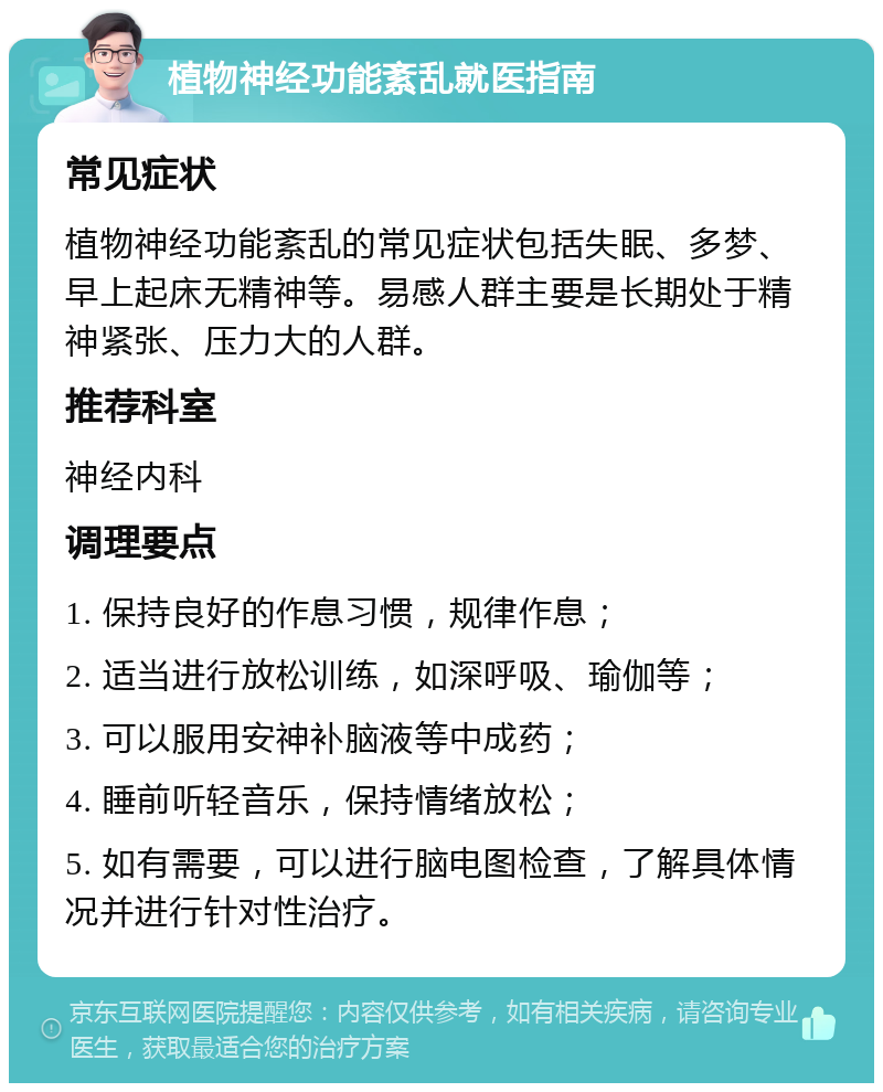 植物神经功能紊乱就医指南 常见症状 植物神经功能紊乱的常见症状包括失眠、多梦、早上起床无精神等。易感人群主要是长期处于精神紧张、压力大的人群。 推荐科室 神经内科 调理要点 1. 保持良好的作息习惯，规律作息； 2. 适当进行放松训练，如深呼吸、瑜伽等； 3. 可以服用安神补脑液等中成药； 4. 睡前听轻音乐，保持情绪放松； 5. 如有需要，可以进行脑电图检查，了解具体情况并进行针对性治疗。