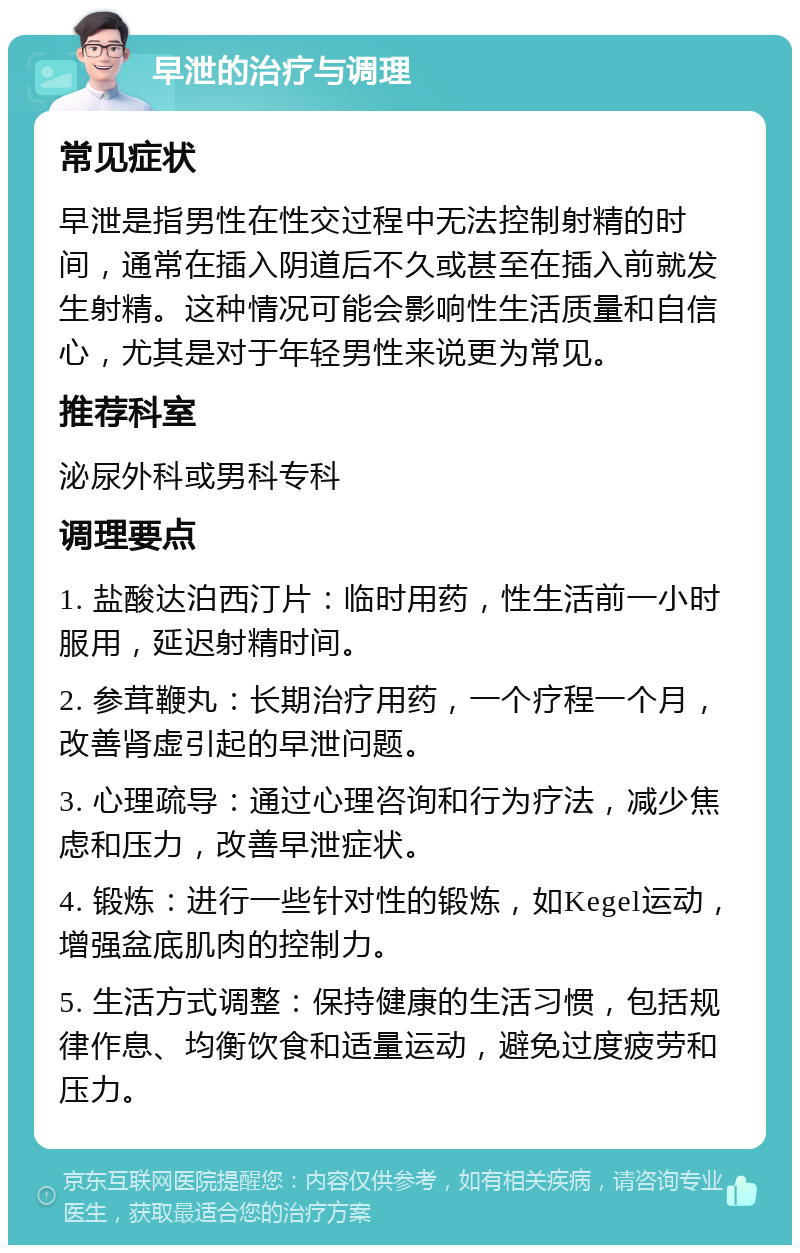 早泄的治疗与调理 常见症状 早泄是指男性在性交过程中无法控制射精的时间，通常在插入阴道后不久或甚至在插入前就发生射精。这种情况可能会影响性生活质量和自信心，尤其是对于年轻男性来说更为常见。 推荐科室 泌尿外科或男科专科 调理要点 1. 盐酸达泊西汀片：临时用药，性生活前一小时服用，延迟射精时间。 2. 参茸鞭丸：长期治疗用药，一个疗程一个月，改善肾虚引起的早泄问题。 3. 心理疏导：通过心理咨询和行为疗法，减少焦虑和压力，改善早泄症状。 4. 锻炼：进行一些针对性的锻炼，如Kegel运动，增强盆底肌肉的控制力。 5. 生活方式调整：保持健康的生活习惯，包括规律作息、均衡饮食和适量运动，避免过度疲劳和压力。