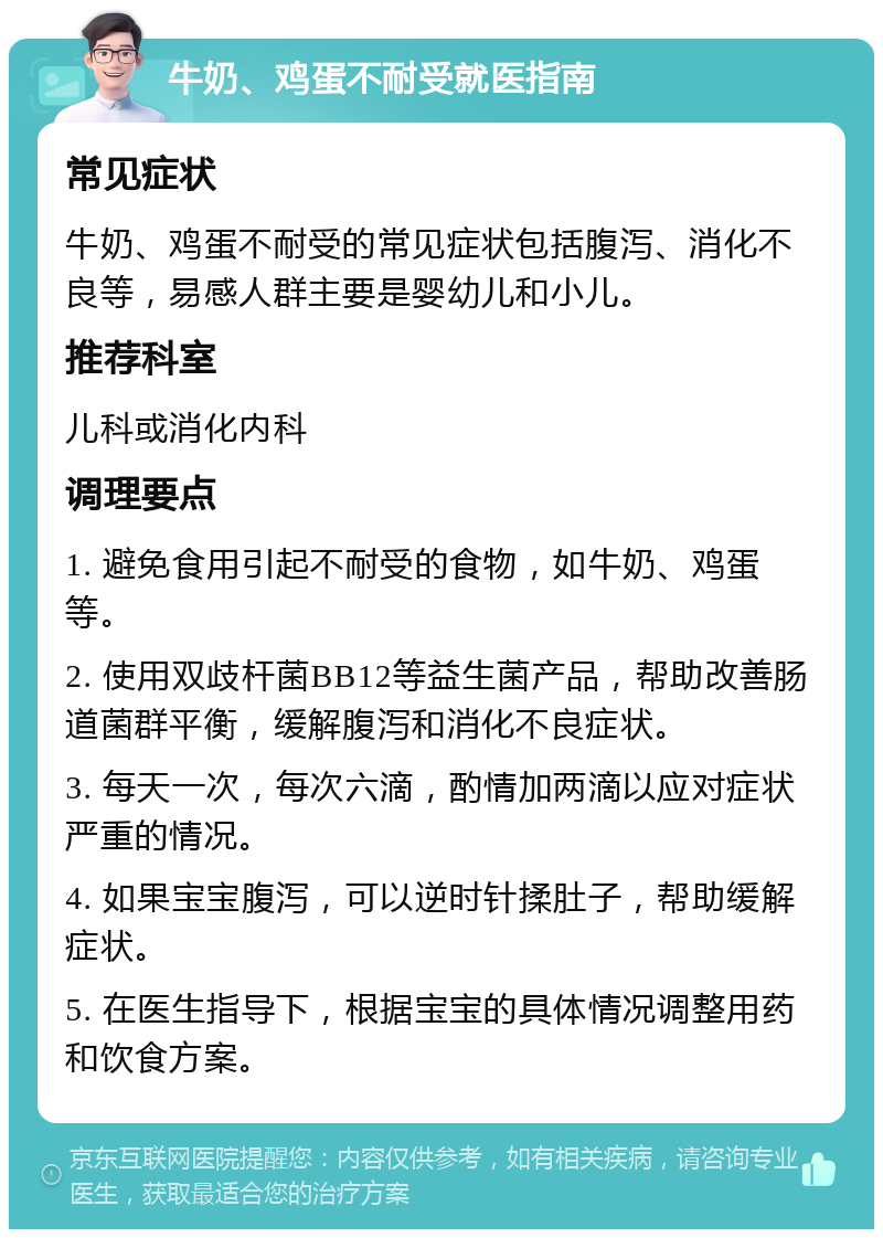 牛奶、鸡蛋不耐受就医指南 常见症状 牛奶、鸡蛋不耐受的常见症状包括腹泻、消化不良等，易感人群主要是婴幼儿和小儿。 推荐科室 儿科或消化内科 调理要点 1. 避免食用引起不耐受的食物，如牛奶、鸡蛋等。 2. 使用双歧杆菌BB12等益生菌产品，帮助改善肠道菌群平衡，缓解腹泻和消化不良症状。 3. 每天一次，每次六滴，酌情加两滴以应对症状严重的情况。 4. 如果宝宝腹泻，可以逆时针揉肚子，帮助缓解症状。 5. 在医生指导下，根据宝宝的具体情况调整用药和饮食方案。