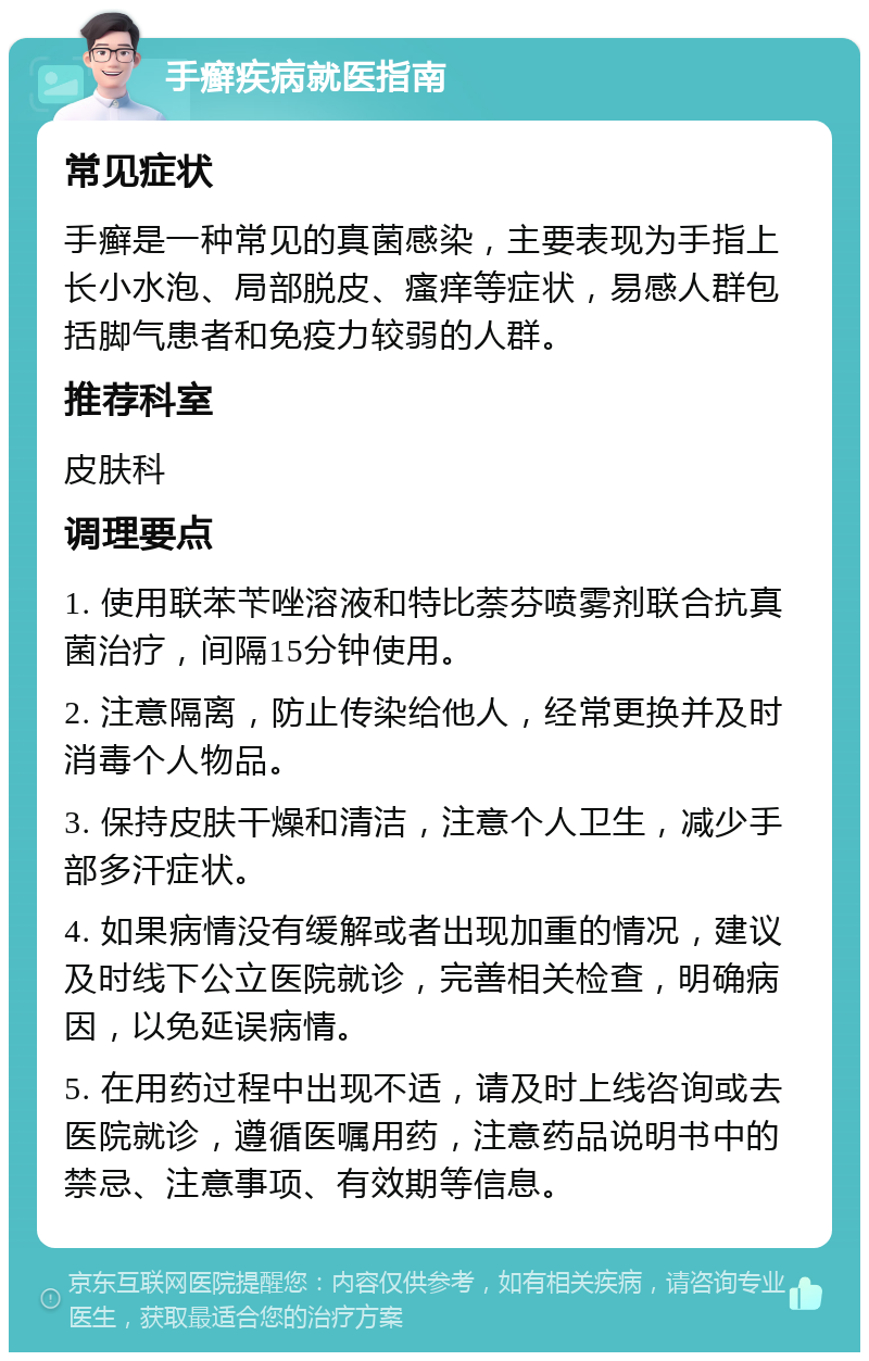 手癣疾病就医指南 常见症状 手癣是一种常见的真菌感染，主要表现为手指上长小水泡、局部脱皮、瘙痒等症状，易感人群包括脚气患者和免疫力较弱的人群。 推荐科室 皮肤科 调理要点 1. 使用联苯苄唑溶液和特比萘芬喷雾剂联合抗真菌治疗，间隔15分钟使用。 2. 注意隔离，防止传染给他人，经常更换并及时消毒个人物品。 3. 保持皮肤干燥和清洁，注意个人卫生，减少手部多汗症状。 4. 如果病情没有缓解或者出现加重的情况，建议及时线下公立医院就诊，完善相关检查，明确病因，以免延误病情。 5. 在用药过程中出现不适，请及时上线咨询或去医院就诊，遵循医嘱用药，注意药品说明书中的禁忌、注意事项、有效期等信息。