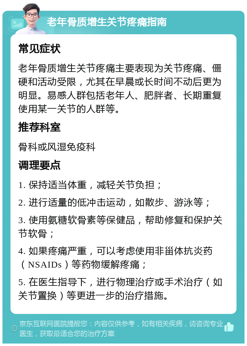 老年骨质增生关节疼痛指南 常见症状 老年骨质增生关节疼痛主要表现为关节疼痛、僵硬和活动受限，尤其在早晨或长时间不动后更为明显。易感人群包括老年人、肥胖者、长期重复使用某一关节的人群等。 推荐科室 骨科或风湿免疫科 调理要点 1. 保持适当体重，减轻关节负担； 2. 进行适量的低冲击运动，如散步、游泳等； 3. 使用氨糖软骨素等保健品，帮助修复和保护关节软骨； 4. 如果疼痛严重，可以考虑使用非甾体抗炎药（NSAIDs）等药物缓解疼痛； 5. 在医生指导下，进行物理治疗或手术治疗（如关节置换）等更进一步的治疗措施。