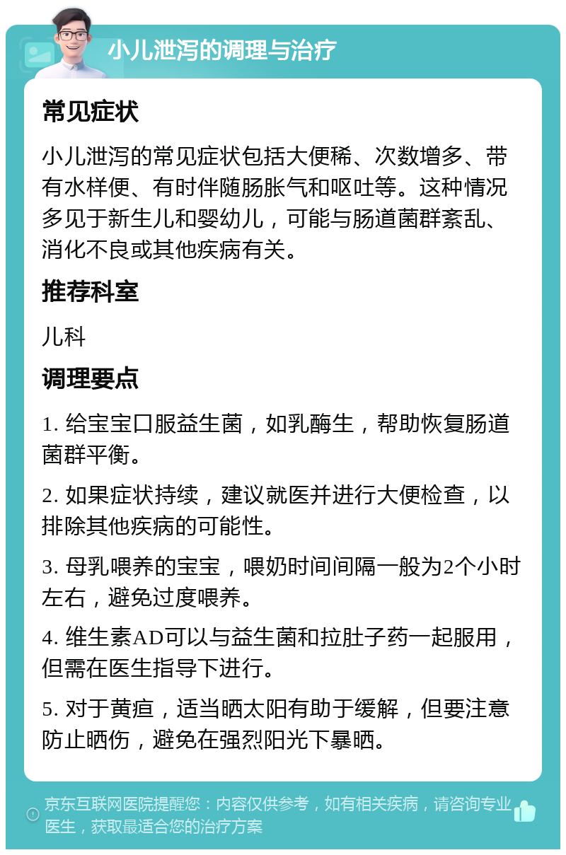 小儿泄泻的调理与治疗 常见症状 小儿泄泻的常见症状包括大便稀、次数增多、带有水样便、有时伴随肠胀气和呕吐等。这种情况多见于新生儿和婴幼儿，可能与肠道菌群紊乱、消化不良或其他疾病有关。 推荐科室 儿科 调理要点 1. 给宝宝口服益生菌，如乳酶生，帮助恢复肠道菌群平衡。 2. 如果症状持续，建议就医并进行大便检查，以排除其他疾病的可能性。 3. 母乳喂养的宝宝，喂奶时间间隔一般为2个小时左右，避免过度喂养。 4. 维生素AD可以与益生菌和拉肚子药一起服用，但需在医生指导下进行。 5. 对于黄疸，适当晒太阳有助于缓解，但要注意防止晒伤，避免在强烈阳光下暴晒。