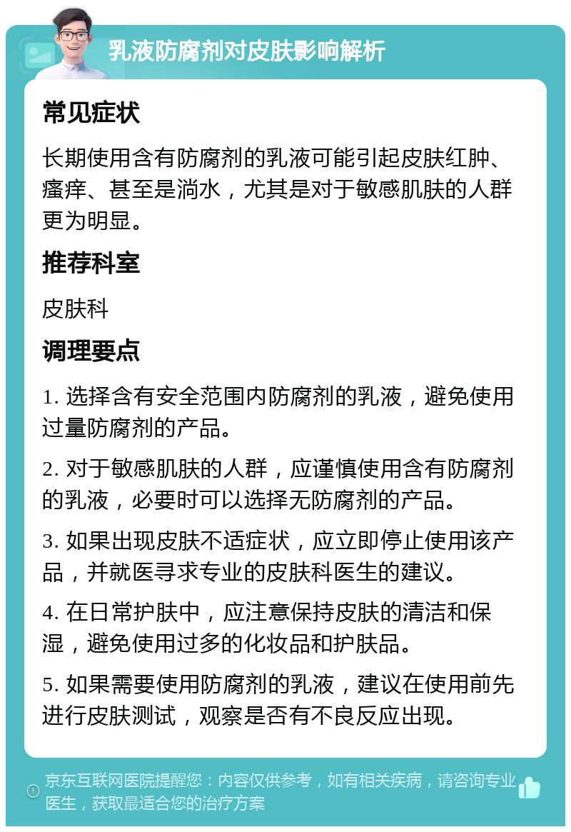 乳液防腐剂对皮肤影响解析 常见症状 长期使用含有防腐剂的乳液可能引起皮肤红肿、瘙痒、甚至是淌水，尤其是对于敏感肌肤的人群更为明显。 推荐科室 皮肤科 调理要点 1. 选择含有安全范围内防腐剂的乳液，避免使用过量防腐剂的产品。 2. 对于敏感肌肤的人群，应谨慎使用含有防腐剂的乳液，必要时可以选择无防腐剂的产品。 3. 如果出现皮肤不适症状，应立即停止使用该产品，并就医寻求专业的皮肤科医生的建议。 4. 在日常护肤中，应注意保持皮肤的清洁和保湿，避免使用过多的化妆品和护肤品。 5. 如果需要使用防腐剂的乳液，建议在使用前先进行皮肤测试，观察是否有不良反应出现。