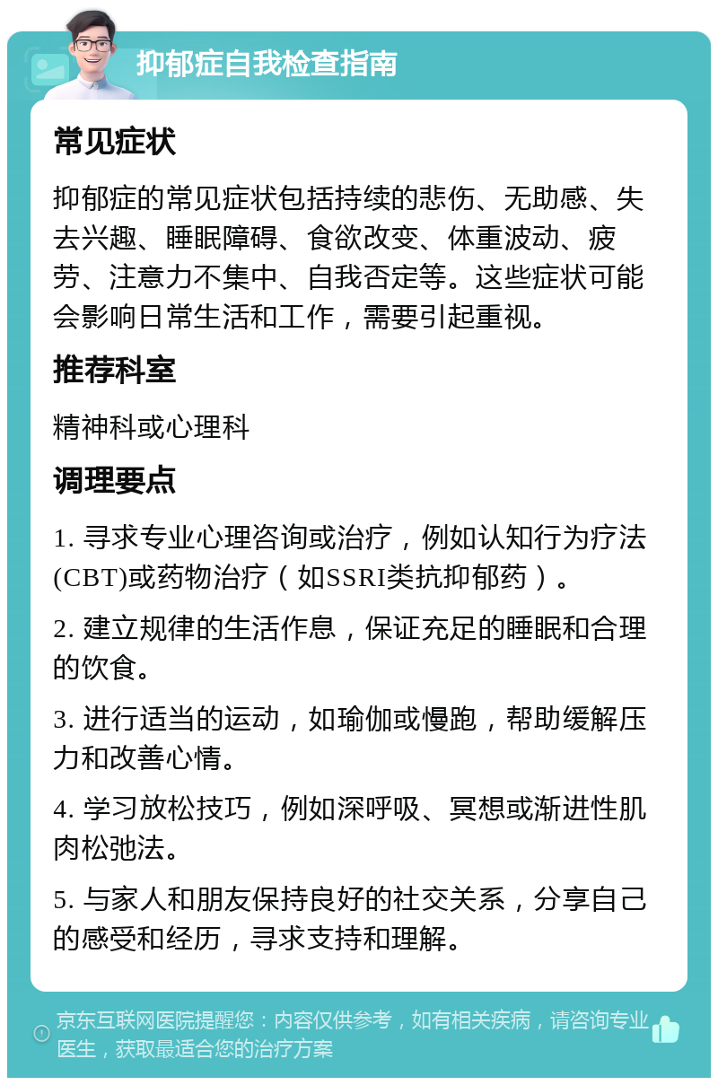 抑郁症自我检查指南 常见症状 抑郁症的常见症状包括持续的悲伤、无助感、失去兴趣、睡眠障碍、食欲改变、体重波动、疲劳、注意力不集中、自我否定等。这些症状可能会影响日常生活和工作，需要引起重视。 推荐科室 精神科或心理科 调理要点 1. 寻求专业心理咨询或治疗，例如认知行为疗法(CBT)或药物治疗（如SSRI类抗抑郁药）。 2. 建立规律的生活作息，保证充足的睡眠和合理的饮食。 3. 进行适当的运动，如瑜伽或慢跑，帮助缓解压力和改善心情。 4. 学习放松技巧，例如深呼吸、冥想或渐进性肌肉松弛法。 5. 与家人和朋友保持良好的社交关系，分享自己的感受和经历，寻求支持和理解。