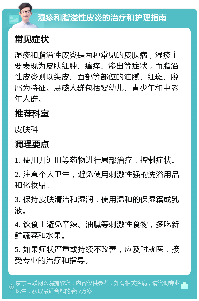 湿疹和脂溢性皮炎的治疗和护理指南 常见症状 湿疹和脂溢性皮炎是两种常见的皮肤病，湿疹主要表现为皮肤红肿、瘙痒、渗出等症状，而脂溢性皮炎则以头皮、面部等部位的油腻、红斑、脱屑为特征。易感人群包括婴幼儿、青少年和中老年人群。 推荐科室 皮肤科 调理要点 1. 使用开迪皿等药物进行局部治疗，控制症状。 2. 注意个人卫生，避免使用刺激性强的洗浴用品和化妆品。 3. 保持皮肤清洁和湿润，使用温和的保湿霜或乳液。 4. 饮食上避免辛辣、油腻等刺激性食物，多吃新鲜蔬菜和水果。 5. 如果症状严重或持续不改善，应及时就医，接受专业的治疗和指导。