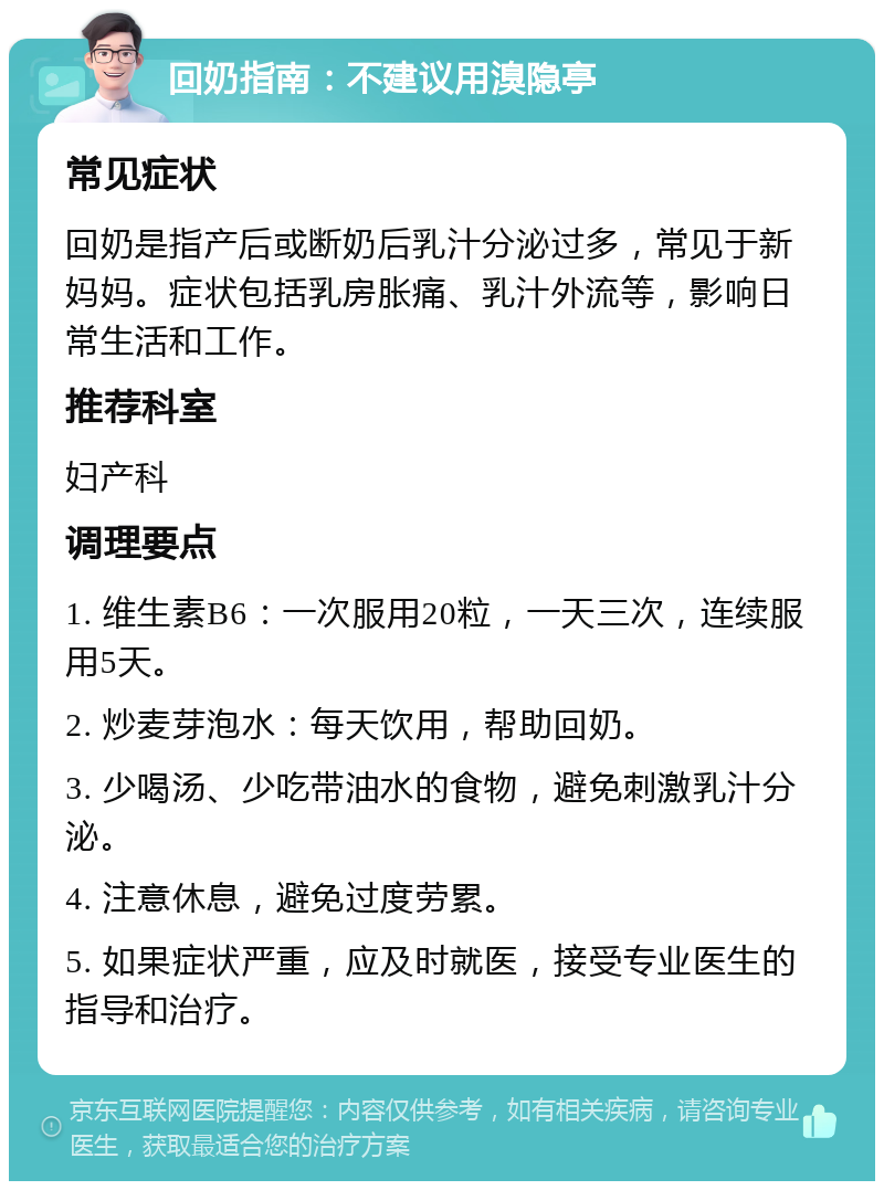 回奶指南：不建议用溴隐亭 常见症状 回奶是指产后或断奶后乳汁分泌过多，常见于新妈妈。症状包括乳房胀痛、乳汁外流等，影响日常生活和工作。 推荐科室 妇产科 调理要点 1. 维生素B6：一次服用20粒，一天三次，连续服用5天。 2. 炒麦芽泡水：每天饮用，帮助回奶。 3. 少喝汤、少吃带油水的食物，避免刺激乳汁分泌。 4. 注意休息，避免过度劳累。 5. 如果症状严重，应及时就医，接受专业医生的指导和治疗。