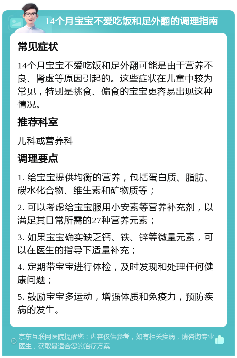 14个月宝宝不爱吃饭和足外翻的调理指南 常见症状 14个月宝宝不爱吃饭和足外翻可能是由于营养不良、肾虚等原因引起的。这些症状在儿童中较为常见，特别是挑食、偏食的宝宝更容易出现这种情况。 推荐科室 儿科或营养科 调理要点 1. 给宝宝提供均衡的营养，包括蛋白质、脂肪、碳水化合物、维生素和矿物质等； 2. 可以考虑给宝宝服用小安素等营养补充剂，以满足其日常所需的27种营养元素； 3. 如果宝宝确实缺乏钙、铁、锌等微量元素，可以在医生的指导下适量补充； 4. 定期带宝宝进行体检，及时发现和处理任何健康问题； 5. 鼓励宝宝多运动，增强体质和免疫力，预防疾病的发生。