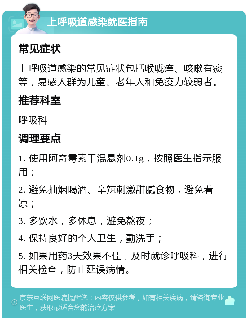 上呼吸道感染就医指南 常见症状 上呼吸道感染的常见症状包括喉咙痒、咳嗽有痰等，易感人群为儿童、老年人和免疫力较弱者。 推荐科室 呼吸科 调理要点 1. 使用阿奇霉素干混悬剂0.1g，按照医生指示服用； 2. 避免抽烟喝酒、辛辣刺激甜腻食物，避免着凉； 3. 多饮水，多休息，避免熬夜； 4. 保持良好的个人卫生，勤洗手； 5. 如果用药3天效果不佳，及时就诊呼吸科，进行相关检查，防止延误病情。