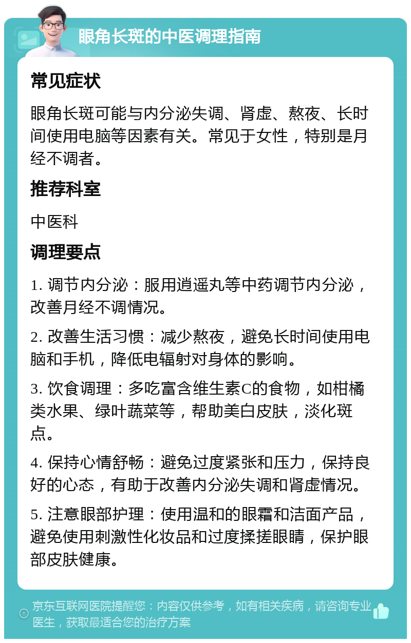 眼角长斑的中医调理指南 常见症状 眼角长斑可能与内分泌失调、肾虚、熬夜、长时间使用电脑等因素有关。常见于女性，特别是月经不调者。 推荐科室 中医科 调理要点 1. 调节内分泌：服用逍遥丸等中药调节内分泌，改善月经不调情况。 2. 改善生活习惯：减少熬夜，避免长时间使用电脑和手机，降低电辐射对身体的影响。 3. 饮食调理：多吃富含维生素C的食物，如柑橘类水果、绿叶蔬菜等，帮助美白皮肤，淡化斑点。 4. 保持心情舒畅：避免过度紧张和压力，保持良好的心态，有助于改善内分泌失调和肾虚情况。 5. 注意眼部护理：使用温和的眼霜和洁面产品，避免使用刺激性化妆品和过度揉搓眼睛，保护眼部皮肤健康。