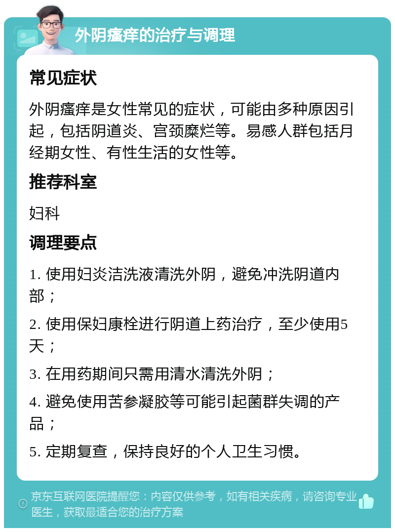 外阴瘙痒的治疗与调理 常见症状 外阴瘙痒是女性常见的症状，可能由多种原因引起，包括阴道炎、宫颈糜烂等。易感人群包括月经期女性、有性生活的女性等。 推荐科室 妇科 调理要点 1. 使用妇炎洁洗液清洗外阴，避免冲洗阴道内部； 2. 使用保妇康栓进行阴道上药治疗，至少使用5天； 3. 在用药期间只需用清水清洗外阴； 4. 避免使用苦参凝胶等可能引起菌群失调的产品； 5. 定期复查，保持良好的个人卫生习惯。