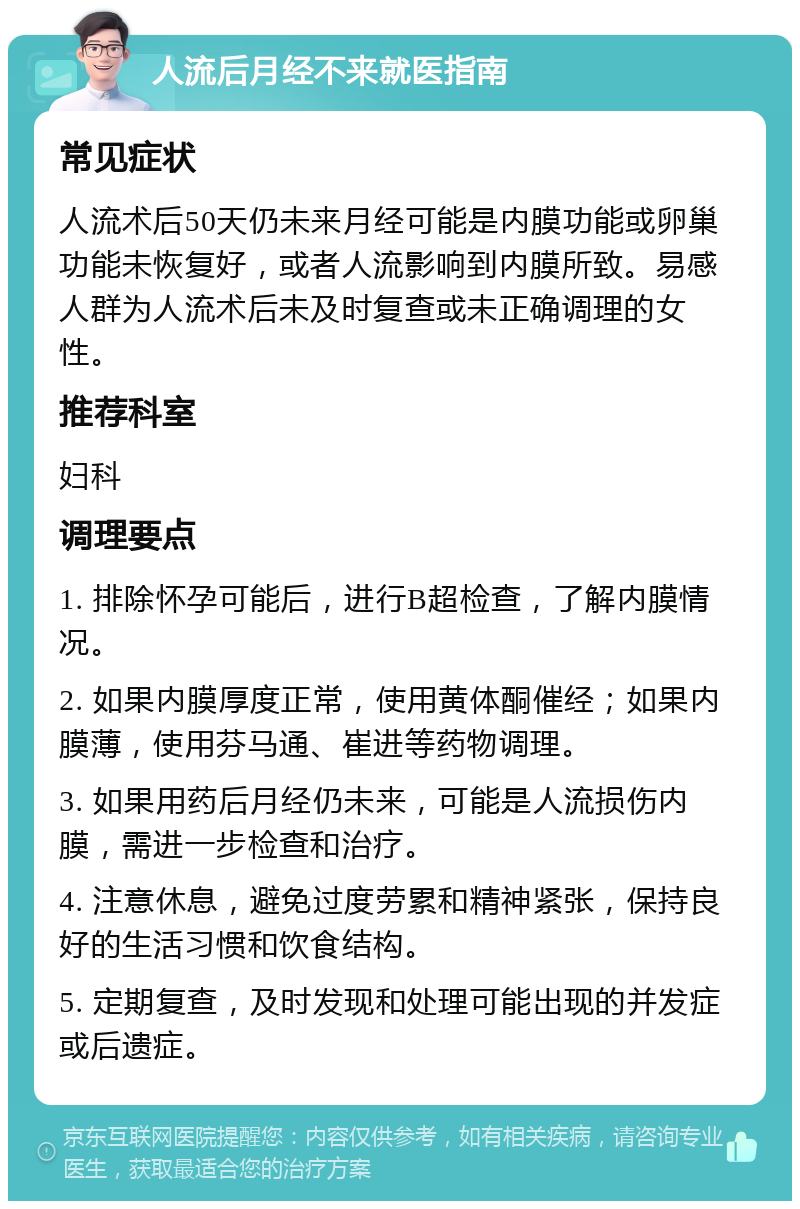 人流后月经不来就医指南 常见症状 人流术后50天仍未来月经可能是内膜功能或卵巢功能未恢复好，或者人流影响到内膜所致。易感人群为人流术后未及时复查或未正确调理的女性。 推荐科室 妇科 调理要点 1. 排除怀孕可能后，进行B超检查，了解内膜情况。 2. 如果内膜厚度正常，使用黄体酮催经；如果内膜薄，使用芬马通、崔进等药物调理。 3. 如果用药后月经仍未来，可能是人流损伤内膜，需进一步检查和治疗。 4. 注意休息，避免过度劳累和精神紧张，保持良好的生活习惯和饮食结构。 5. 定期复查，及时发现和处理可能出现的并发症或后遗症。