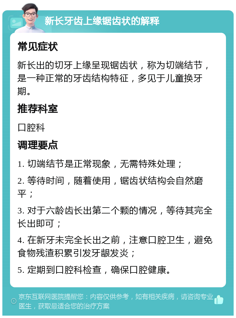 新长牙齿上缘锯齿状的解释 常见症状 新长出的切牙上缘呈现锯齿状，称为切端结节，是一种正常的牙齿结构特征，多见于儿童换牙期。 推荐科室 口腔科 调理要点 1. 切端结节是正常现象，无需特殊处理； 2. 等待时间，随着使用，锯齿状结构会自然磨平； 3. 对于六龄齿长出第二个颗的情况，等待其完全长出即可； 4. 在新牙未完全长出之前，注意口腔卫生，避免食物残渣积累引发牙龈发炎； 5. 定期到口腔科检查，确保口腔健康。