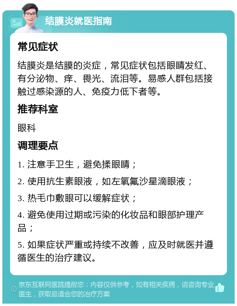 结膜炎就医指南 常见症状 结膜炎是结膜的炎症，常见症状包括眼睛发红、有分泌物、痒、畏光、流泪等。易感人群包括接触过感染源的人、免疫力低下者等。 推荐科室 眼科 调理要点 1. 注意手卫生，避免揉眼睛； 2. 使用抗生素眼液，如左氧氟沙星滴眼液； 3. 热毛巾敷眼可以缓解症状； 4. 避免使用过期或污染的化妆品和眼部护理产品； 5. 如果症状严重或持续不改善，应及时就医并遵循医生的治疗建议。