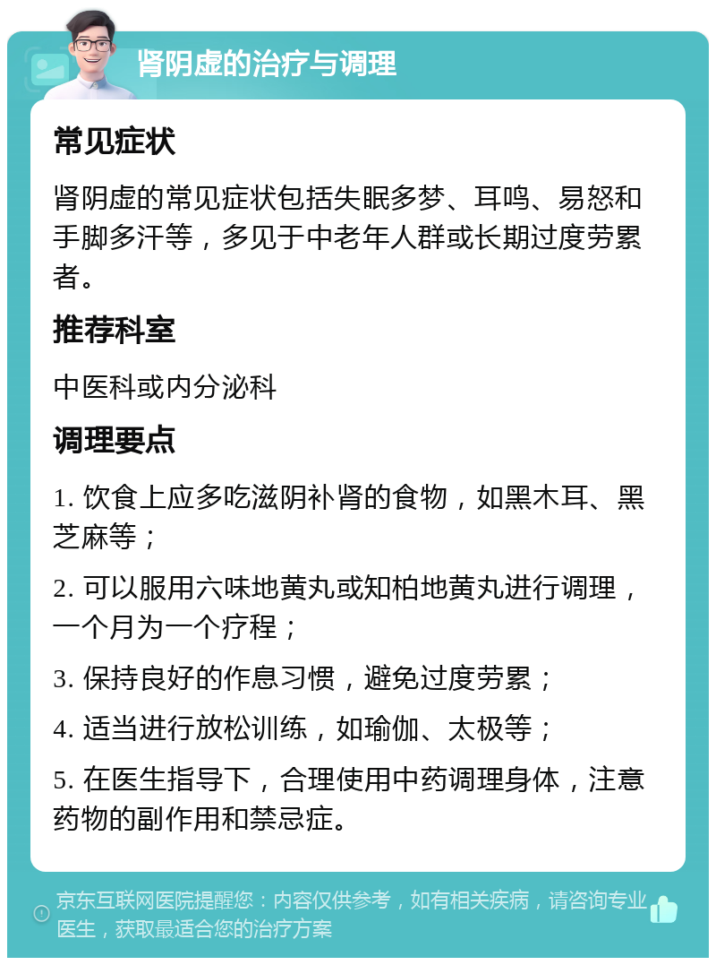 肾阴虚的治疗与调理 常见症状 肾阴虚的常见症状包括失眠多梦、耳鸣、易怒和手脚多汗等，多见于中老年人群或长期过度劳累者。 推荐科室 中医科或内分泌科 调理要点 1. 饮食上应多吃滋阴补肾的食物，如黑木耳、黑芝麻等； 2. 可以服用六味地黄丸或知柏地黄丸进行调理，一个月为一个疗程； 3. 保持良好的作息习惯，避免过度劳累； 4. 适当进行放松训练，如瑜伽、太极等； 5. 在医生指导下，合理使用中药调理身体，注意药物的副作用和禁忌症。