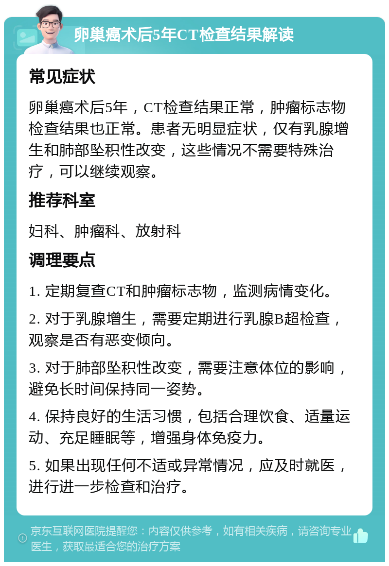 卵巢癌术后5年CT检查结果解读 常见症状 卵巢癌术后5年，CT检查结果正常，肿瘤标志物检查结果也正常。患者无明显症状，仅有乳腺增生和肺部坠积性改变，这些情况不需要特殊治疗，可以继续观察。 推荐科室 妇科、肿瘤科、放射科 调理要点 1. 定期复查CT和肿瘤标志物，监测病情变化。 2. 对于乳腺增生，需要定期进行乳腺B超检查，观察是否有恶变倾向。 3. 对于肺部坠积性改变，需要注意体位的影响，避免长时间保持同一姿势。 4. 保持良好的生活习惯，包括合理饮食、适量运动、充足睡眠等，增强身体免疫力。 5. 如果出现任何不适或异常情况，应及时就医，进行进一步检查和治疗。