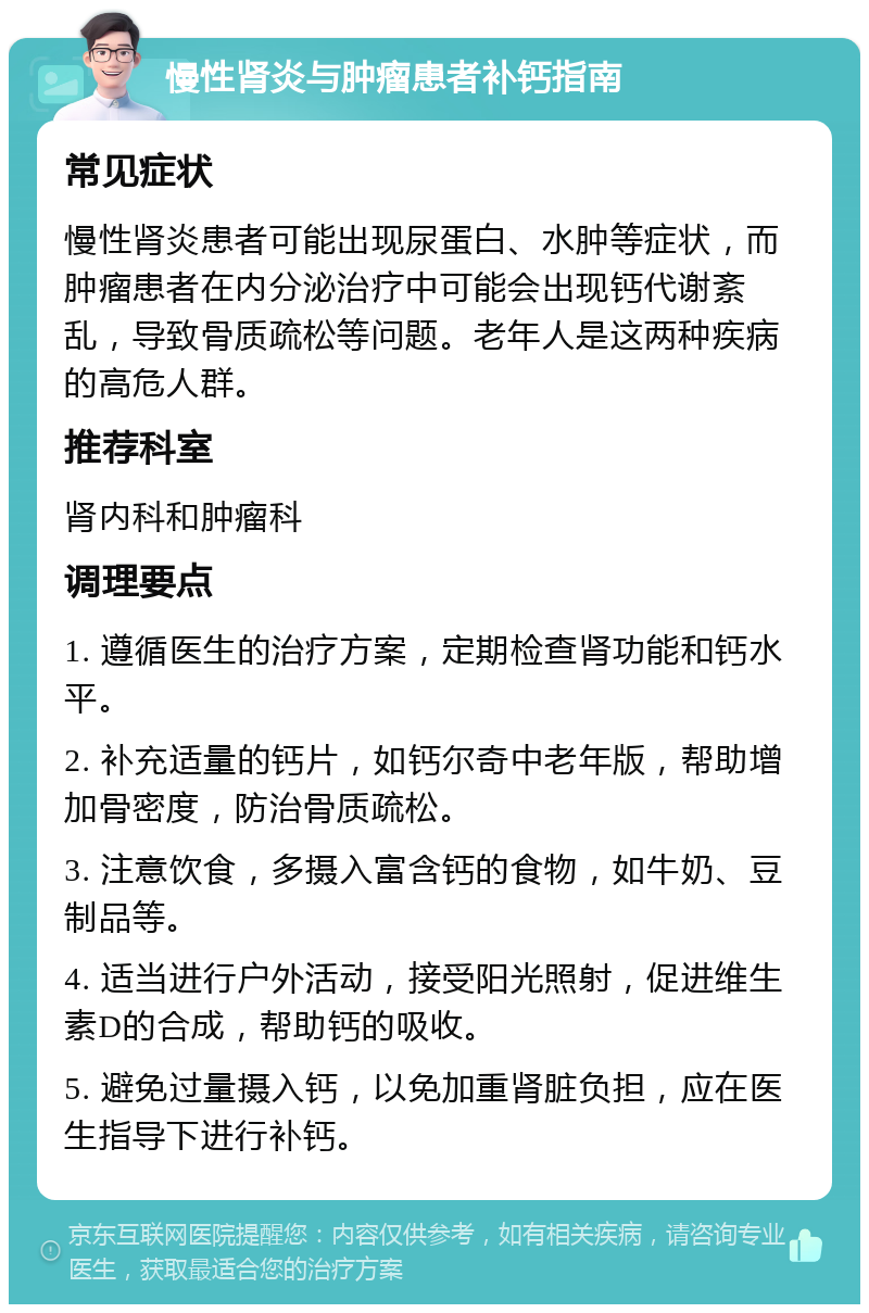 慢性肾炎与肿瘤患者补钙指南 常见症状 慢性肾炎患者可能出现尿蛋白、水肿等症状，而肿瘤患者在内分泌治疗中可能会出现钙代谢紊乱，导致骨质疏松等问题。老年人是这两种疾病的高危人群。 推荐科室 肾内科和肿瘤科 调理要点 1. 遵循医生的治疗方案，定期检查肾功能和钙水平。 2. 补充适量的钙片，如钙尔奇中老年版，帮助增加骨密度，防治骨质疏松。 3. 注意饮食，多摄入富含钙的食物，如牛奶、豆制品等。 4. 适当进行户外活动，接受阳光照射，促进维生素D的合成，帮助钙的吸收。 5. 避免过量摄入钙，以免加重肾脏负担，应在医生指导下进行补钙。