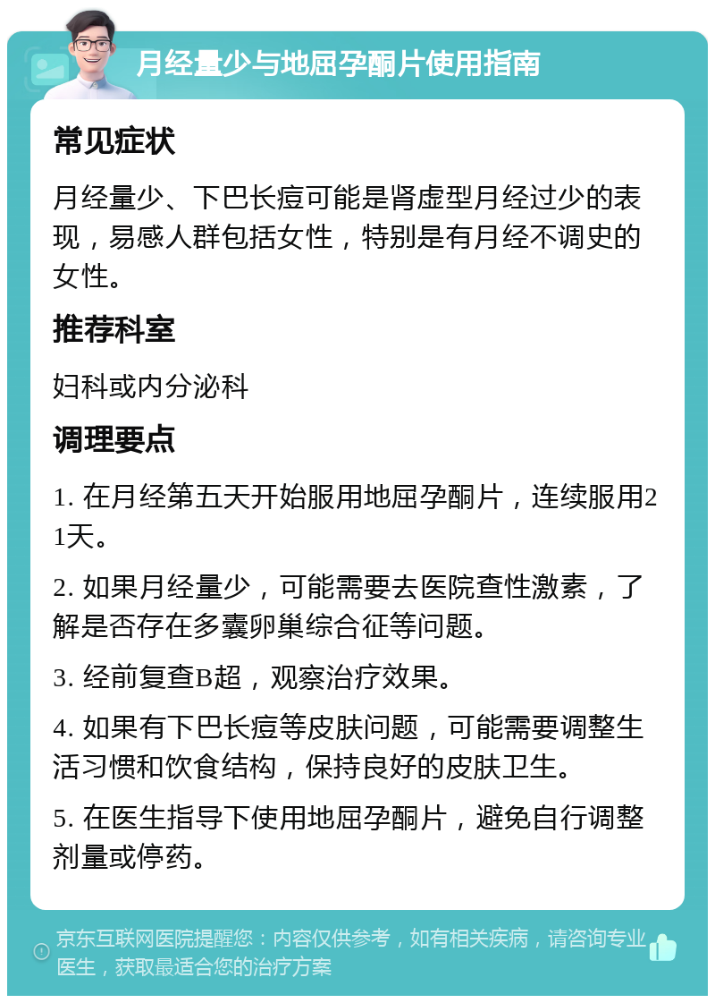 月经量少与地屈孕酮片使用指南 常见症状 月经量少、下巴长痘可能是肾虚型月经过少的表现，易感人群包括女性，特别是有月经不调史的女性。 推荐科室 妇科或内分泌科 调理要点 1. 在月经第五天开始服用地屈孕酮片，连续服用21天。 2. 如果月经量少，可能需要去医院查性激素，了解是否存在多囊卵巢综合征等问题。 3. 经前复查B超，观察治疗效果。 4. 如果有下巴长痘等皮肤问题，可能需要调整生活习惯和饮食结构，保持良好的皮肤卫生。 5. 在医生指导下使用地屈孕酮片，避免自行调整剂量或停药。