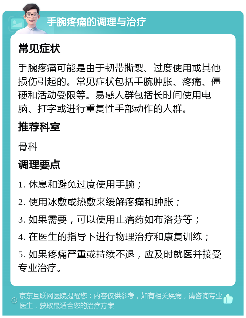 手腕疼痛的调理与治疗 常见症状 手腕疼痛可能是由于韧带撕裂、过度使用或其他损伤引起的。常见症状包括手腕肿胀、疼痛、僵硬和活动受限等。易感人群包括长时间使用电脑、打字或进行重复性手部动作的人群。 推荐科室 骨科 调理要点 1. 休息和避免过度使用手腕； 2. 使用冰敷或热敷来缓解疼痛和肿胀； 3. 如果需要，可以使用止痛药如布洛芬等； 4. 在医生的指导下进行物理治疗和康复训练； 5. 如果疼痛严重或持续不退，应及时就医并接受专业治疗。