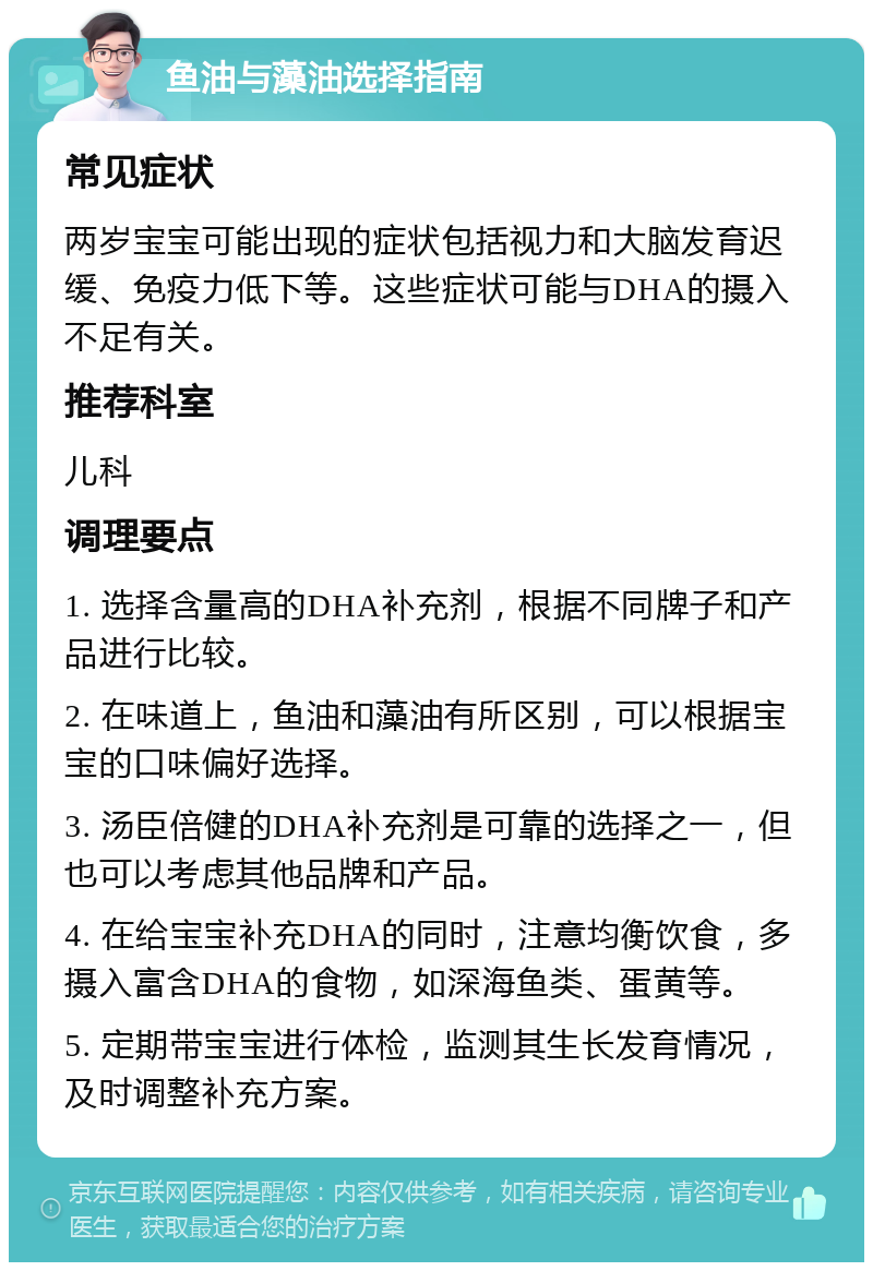 鱼油与藻油选择指南 常见症状 两岁宝宝可能出现的症状包括视力和大脑发育迟缓、免疫力低下等。这些症状可能与DHA的摄入不足有关。 推荐科室 儿科 调理要点 1. 选择含量高的DHA补充剂，根据不同牌子和产品进行比较。 2. 在味道上，鱼油和藻油有所区别，可以根据宝宝的口味偏好选择。 3. 汤臣倍健的DHA补充剂是可靠的选择之一，但也可以考虑其他品牌和产品。 4. 在给宝宝补充DHA的同时，注意均衡饮食，多摄入富含DHA的食物，如深海鱼类、蛋黄等。 5. 定期带宝宝进行体检，监测其生长发育情况，及时调整补充方案。