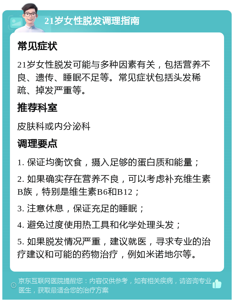 21岁女性脱发调理指南 常见症状 21岁女性脱发可能与多种因素有关，包括营养不良、遗传、睡眠不足等。常见症状包括头发稀疏、掉发严重等。 推荐科室 皮肤科或内分泌科 调理要点 1. 保证均衡饮食，摄入足够的蛋白质和能量； 2. 如果确实存在营养不良，可以考虑补充维生素B族，特别是维生素B6和B12； 3. 注意休息，保证充足的睡眠； 4. 避免过度使用热工具和化学处理头发； 5. 如果脱发情况严重，建议就医，寻求专业的治疗建议和可能的药物治疗，例如米诺地尔等。