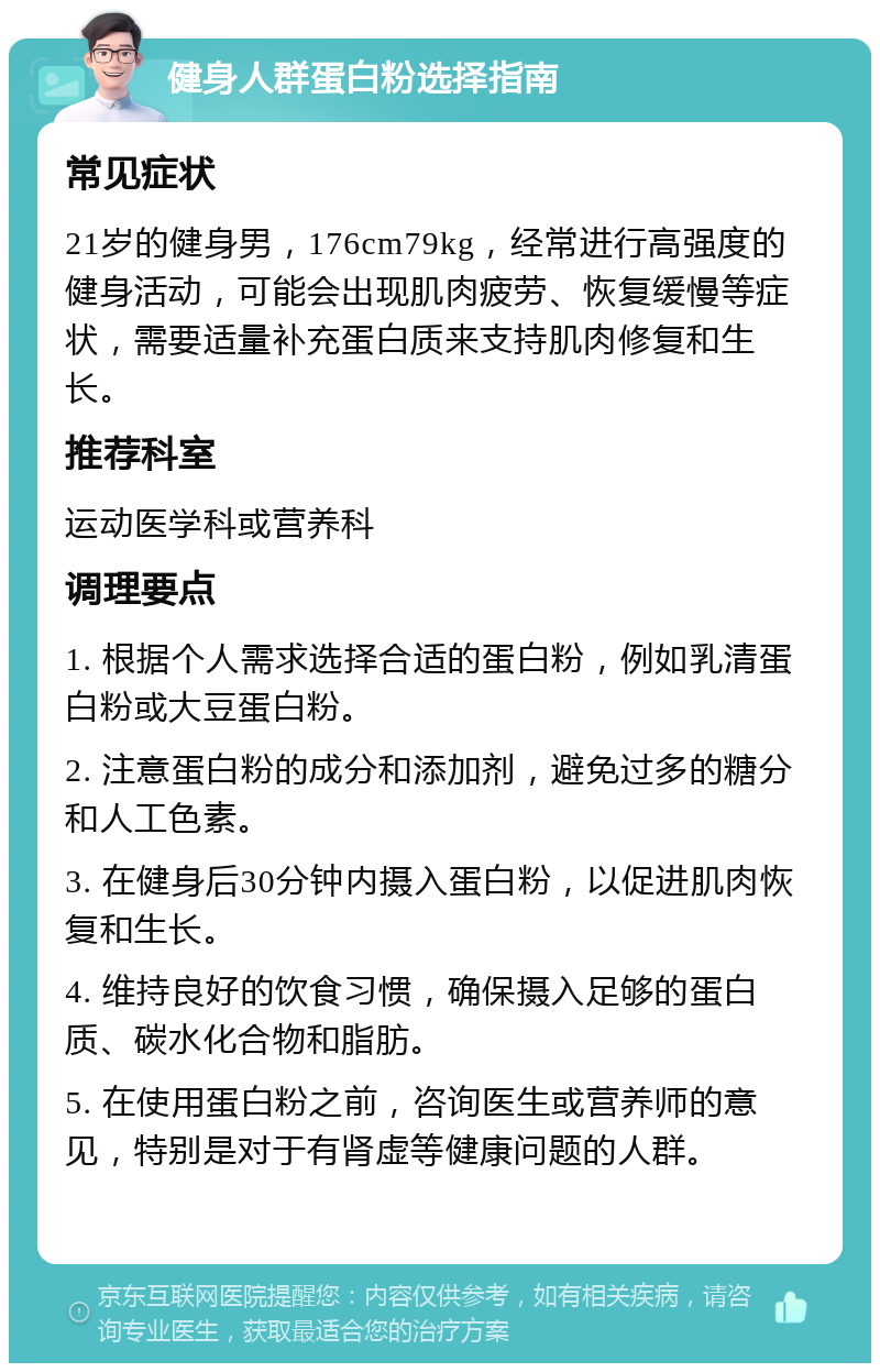 健身人群蛋白粉选择指南 常见症状 21岁的健身男，176cm79kg，经常进行高强度的健身活动，可能会出现肌肉疲劳、恢复缓慢等症状，需要适量补充蛋白质来支持肌肉修复和生长。 推荐科室 运动医学科或营养科 调理要点 1. 根据个人需求选择合适的蛋白粉，例如乳清蛋白粉或大豆蛋白粉。 2. 注意蛋白粉的成分和添加剂，避免过多的糖分和人工色素。 3. 在健身后30分钟内摄入蛋白粉，以促进肌肉恢复和生长。 4. 维持良好的饮食习惯，确保摄入足够的蛋白质、碳水化合物和脂肪。 5. 在使用蛋白粉之前，咨询医生或营养师的意见，特别是对于有肾虚等健康问题的人群。