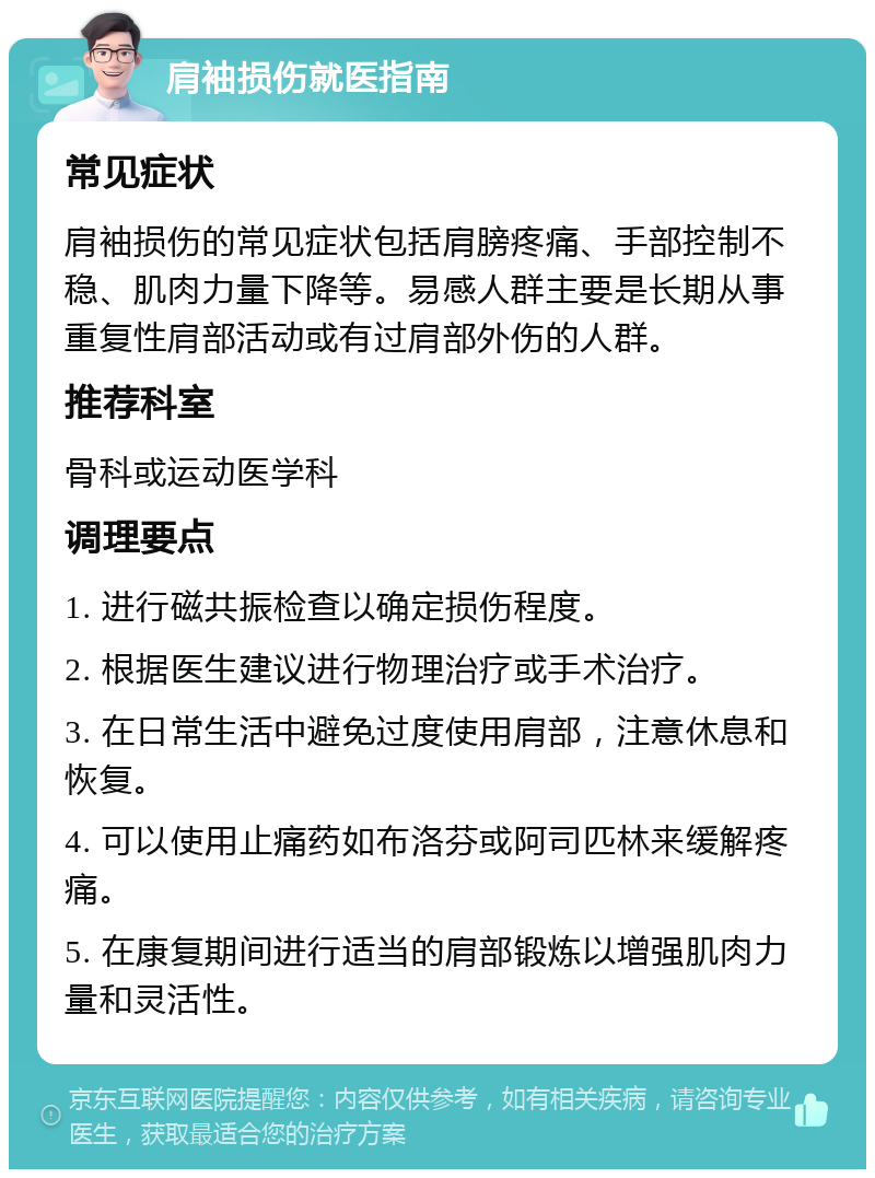 肩袖损伤就医指南 常见症状 肩袖损伤的常见症状包括肩膀疼痛、手部控制不稳、肌肉力量下降等。易感人群主要是长期从事重复性肩部活动或有过肩部外伤的人群。 推荐科室 骨科或运动医学科 调理要点 1. 进行磁共振检查以确定损伤程度。 2. 根据医生建议进行物理治疗或手术治疗。 3. 在日常生活中避免过度使用肩部，注意休息和恢复。 4. 可以使用止痛药如布洛芬或阿司匹林来缓解疼痛。 5. 在康复期间进行适当的肩部锻炼以增强肌肉力量和灵活性。