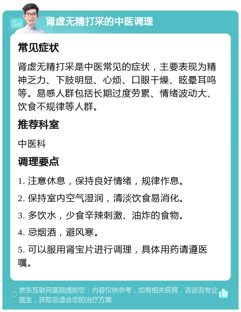 肾虚无精打采的中医调理 常见症状 肾虚无精打采是中医常见的症状，主要表现为精神乏力、下肢明显、心烦、口眼干燥、眩晕耳鸣等。易感人群包括长期过度劳累、情绪波动大、饮食不规律等人群。 推荐科室 中医科 调理要点 1. 注意休息，保持良好情绪，规律作息。 2. 保持室内空气湿润，清淡饮食易消化。 3. 多饮水，少食辛辣刺激、油炸的食物。 4. 忌烟酒，避风寒。 5. 可以服用肾宝片进行调理，具体用药请遵医嘱。