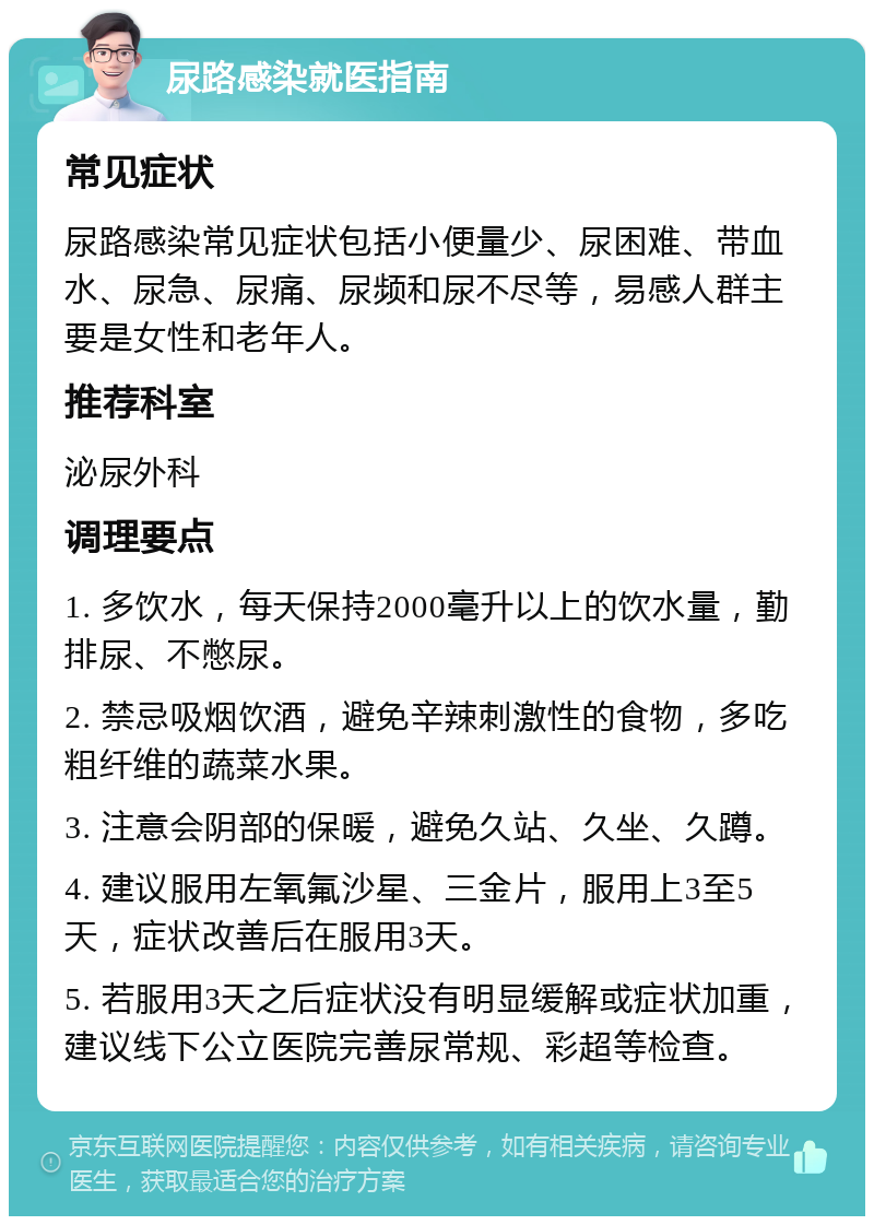 尿路感染就医指南 常见症状 尿路感染常见症状包括小便量少、尿困难、带血水、尿急、尿痛、尿频和尿不尽等，易感人群主要是女性和老年人。 推荐科室 泌尿外科 调理要点 1. 多饮水，每天保持2000毫升以上的饮水量，勤排尿、不憋尿。 2. 禁忌吸烟饮酒，避免辛辣刺激性的食物，多吃粗纤维的蔬菜水果。 3. 注意会阴部的保暖，避免久站、久坐、久蹲。 4. 建议服用左氧氟沙星、三金片，服用上3至5天，症状改善后在服用3天。 5. 若服用3天之后症状没有明显缓解或症状加重，建议线下公立医院完善尿常规、彩超等检查。