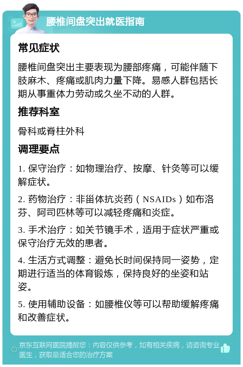 腰椎间盘突出就医指南 常见症状 腰椎间盘突出主要表现为腰部疼痛，可能伴随下肢麻木、疼痛或肌肉力量下降。易感人群包括长期从事重体力劳动或久坐不动的人群。 推荐科室 骨科或脊柱外科 调理要点 1. 保守治疗：如物理治疗、按摩、针灸等可以缓解症状。 2. 药物治疗：非甾体抗炎药（NSAIDs）如布洛芬、阿司匹林等可以减轻疼痛和炎症。 3. 手术治疗：如关节镜手术，适用于症状严重或保守治疗无效的患者。 4. 生活方式调整：避免长时间保持同一姿势，定期进行适当的体育锻炼，保持良好的坐姿和站姿。 5. 使用辅助设备：如腰椎仪等可以帮助缓解疼痛和改善症状。