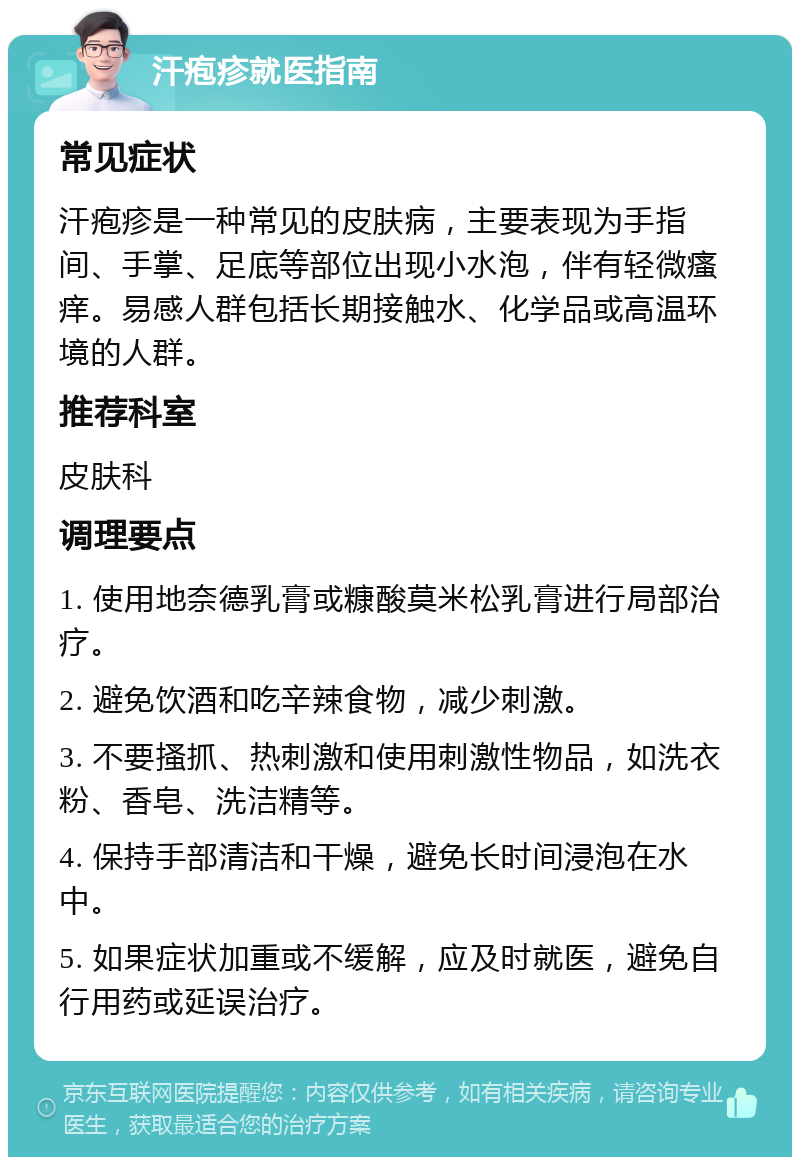 汗疱疹就医指南 常见症状 汗疱疹是一种常见的皮肤病，主要表现为手指间、手掌、足底等部位出现小水泡，伴有轻微瘙痒。易感人群包括长期接触水、化学品或高温环境的人群。 推荐科室 皮肤科 调理要点 1. 使用地奈德乳膏或糠酸莫米松乳膏进行局部治疗。 2. 避免饮酒和吃辛辣食物，减少刺激。 3. 不要搔抓、热刺激和使用刺激性物品，如洗衣粉、香皂、洗洁精等。 4. 保持手部清洁和干燥，避免长时间浸泡在水中。 5. 如果症状加重或不缓解，应及时就医，避免自行用药或延误治疗。