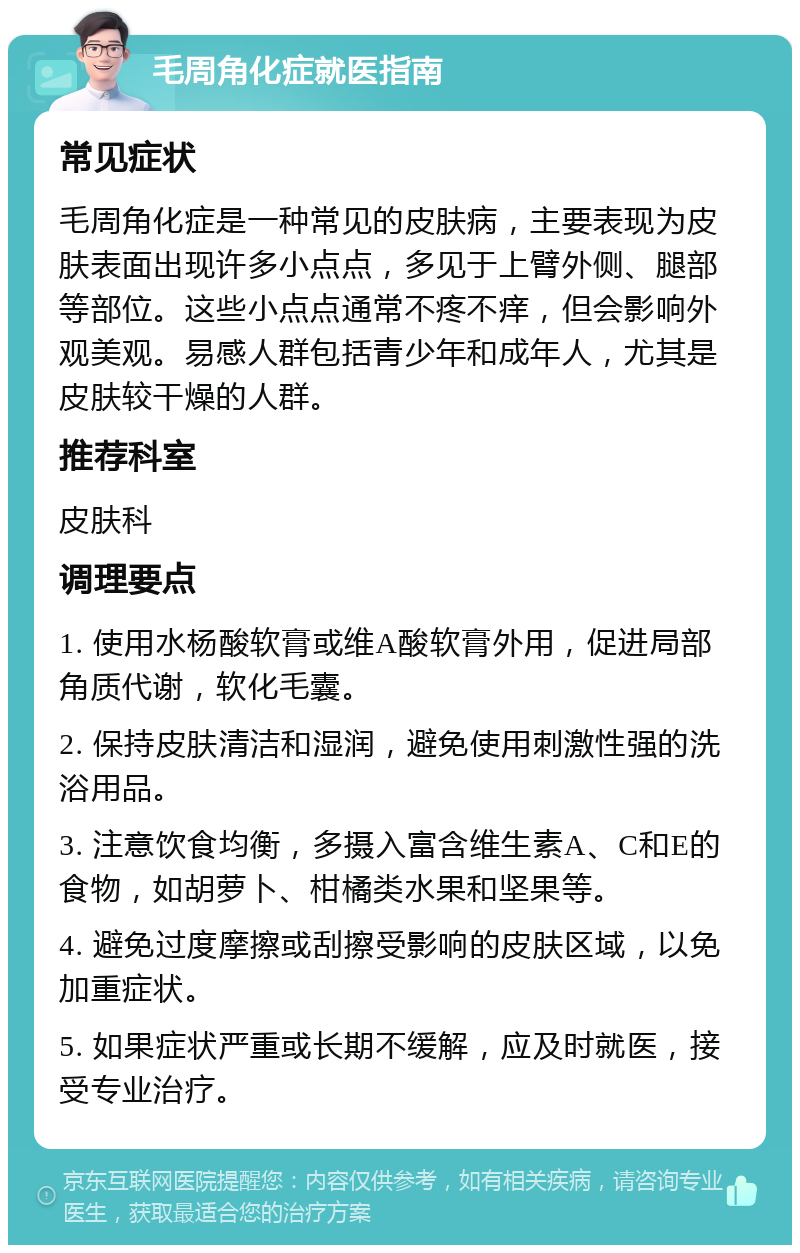 毛周角化症就医指南 常见症状 毛周角化症是一种常见的皮肤病，主要表现为皮肤表面出现许多小点点，多见于上臂外侧、腿部等部位。这些小点点通常不疼不痒，但会影响外观美观。易感人群包括青少年和成年人，尤其是皮肤较干燥的人群。 推荐科室 皮肤科 调理要点 1. 使用水杨酸软膏或维A酸软膏外用，促进局部角质代谢，软化毛囊。 2. 保持皮肤清洁和湿润，避免使用刺激性强的洗浴用品。 3. 注意饮食均衡，多摄入富含维生素A、C和E的食物，如胡萝卜、柑橘类水果和坚果等。 4. 避免过度摩擦或刮擦受影响的皮肤区域，以免加重症状。 5. 如果症状严重或长期不缓解，应及时就医，接受专业治疗。