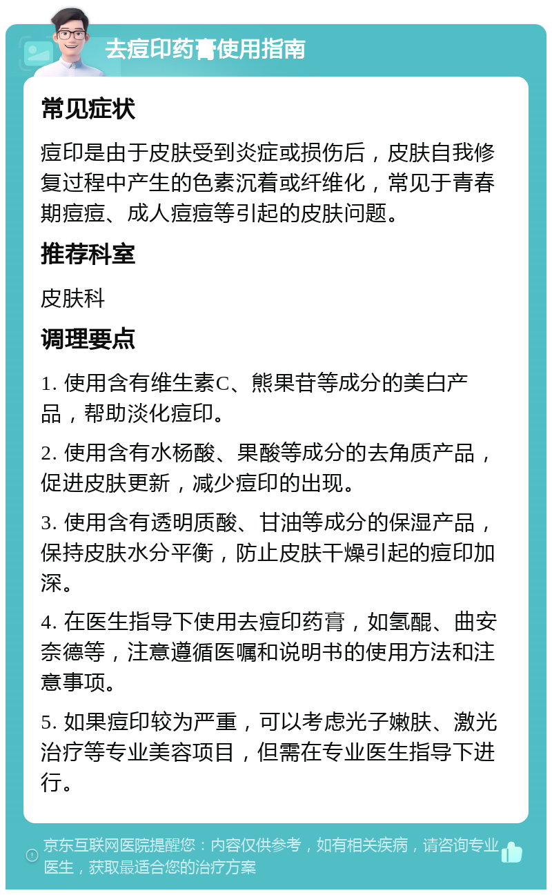 去痘印药膏使用指南 常见症状 痘印是由于皮肤受到炎症或损伤后，皮肤自我修复过程中产生的色素沉着或纤维化，常见于青春期痘痘、成人痘痘等引起的皮肤问题。 推荐科室 皮肤科 调理要点 1. 使用含有维生素C、熊果苷等成分的美白产品，帮助淡化痘印。 2. 使用含有水杨酸、果酸等成分的去角质产品，促进皮肤更新，减少痘印的出现。 3. 使用含有透明质酸、甘油等成分的保湿产品，保持皮肤水分平衡，防止皮肤干燥引起的痘印加深。 4. 在医生指导下使用去痘印药膏，如氢醌、曲安奈德等，注意遵循医嘱和说明书的使用方法和注意事项。 5. 如果痘印较为严重，可以考虑光子嫩肤、激光治疗等专业美容项目，但需在专业医生指导下进行。