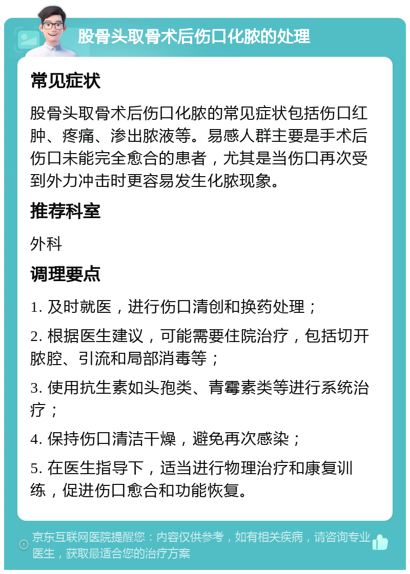 股骨头取骨术后伤口化脓的处理 常见症状 股骨头取骨术后伤口化脓的常见症状包括伤口红肿、疼痛、渗出脓液等。易感人群主要是手术后伤口未能完全愈合的患者，尤其是当伤口再次受到外力冲击时更容易发生化脓现象。 推荐科室 外科 调理要点 1. 及时就医，进行伤口清创和换药处理； 2. 根据医生建议，可能需要住院治疗，包括切开脓腔、引流和局部消毒等； 3. 使用抗生素如头孢类、青霉素类等进行系统治疗； 4. 保持伤口清洁干燥，避免再次感染； 5. 在医生指导下，适当进行物理治疗和康复训练，促进伤口愈合和功能恢复。