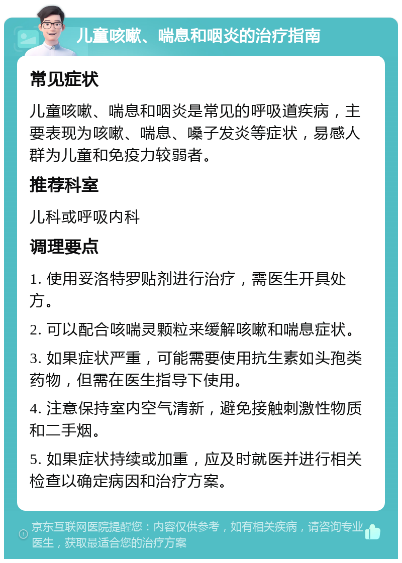 儿童咳嗽、喘息和咽炎的治疗指南 常见症状 儿童咳嗽、喘息和咽炎是常见的呼吸道疾病，主要表现为咳嗽、喘息、嗓子发炎等症状，易感人群为儿童和免疫力较弱者。 推荐科室 儿科或呼吸内科 调理要点 1. 使用妥洛特罗贴剂进行治疗，需医生开具处方。 2. 可以配合咳喘灵颗粒来缓解咳嗽和喘息症状。 3. 如果症状严重，可能需要使用抗生素如头孢类药物，但需在医生指导下使用。 4. 注意保持室内空气清新，避免接触刺激性物质和二手烟。 5. 如果症状持续或加重，应及时就医并进行相关检查以确定病因和治疗方案。