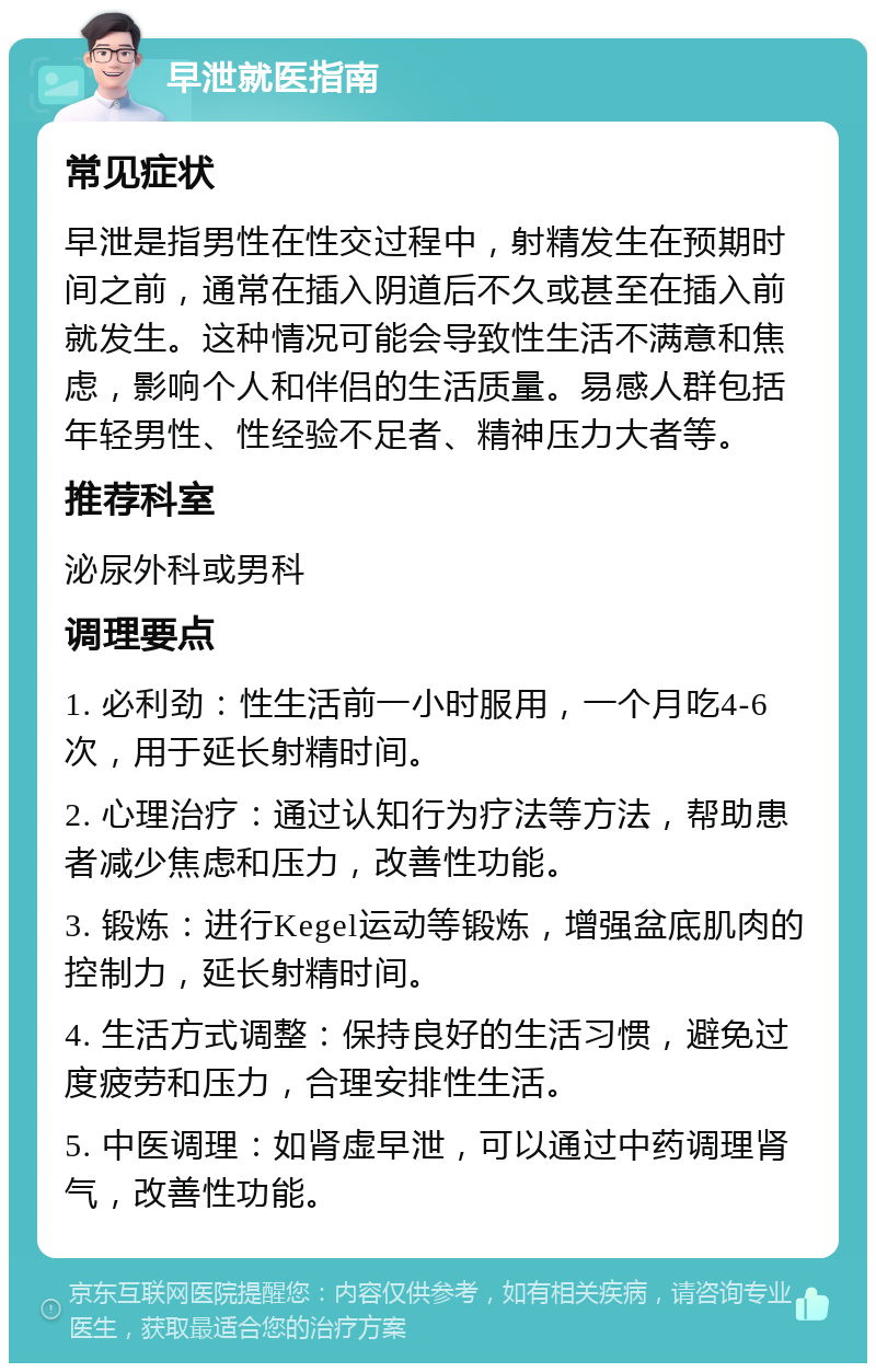 早泄就医指南 常见症状 早泄是指男性在性交过程中，射精发生在预期时间之前，通常在插入阴道后不久或甚至在插入前就发生。这种情况可能会导致性生活不满意和焦虑，影响个人和伴侣的生活质量。易感人群包括年轻男性、性经验不足者、精神压力大者等。 推荐科室 泌尿外科或男科 调理要点 1. 必利劲：性生活前一小时服用，一个月吃4-6次，用于延长射精时间。 2. 心理治疗：通过认知行为疗法等方法，帮助患者减少焦虑和压力，改善性功能。 3. 锻炼：进行Kegel运动等锻炼，增强盆底肌肉的控制力，延长射精时间。 4. 生活方式调整：保持良好的生活习惯，避免过度疲劳和压力，合理安排性生活。 5. 中医调理：如肾虚早泄，可以通过中药调理肾气，改善性功能。