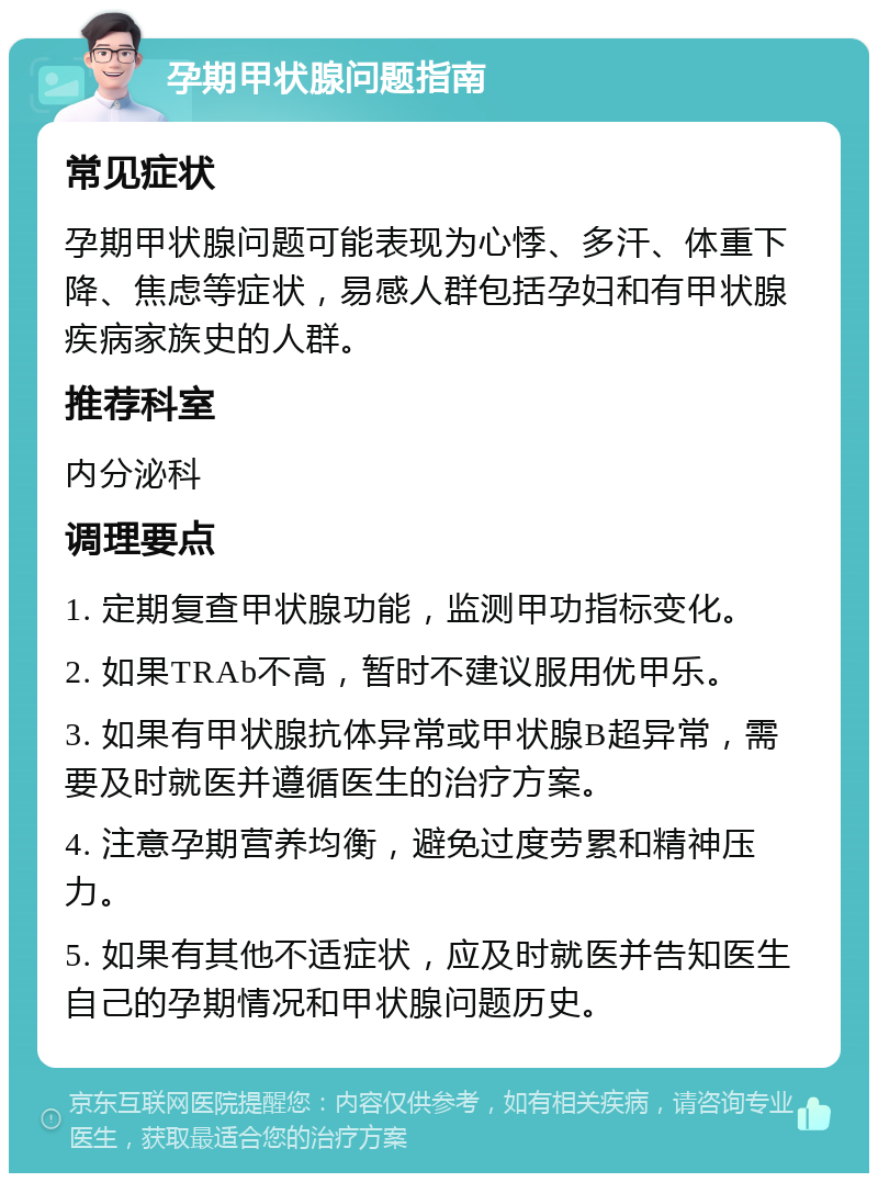 孕期甲状腺问题指南 常见症状 孕期甲状腺问题可能表现为心悸、多汗、体重下降、焦虑等症状，易感人群包括孕妇和有甲状腺疾病家族史的人群。 推荐科室 内分泌科 调理要点 1. 定期复查甲状腺功能，监测甲功指标变化。 2. 如果TRAb不高，暂时不建议服用优甲乐。 3. 如果有甲状腺抗体异常或甲状腺B超异常，需要及时就医并遵循医生的治疗方案。 4. 注意孕期营养均衡，避免过度劳累和精神压力。 5. 如果有其他不适症状，应及时就医并告知医生自己的孕期情况和甲状腺问题历史。