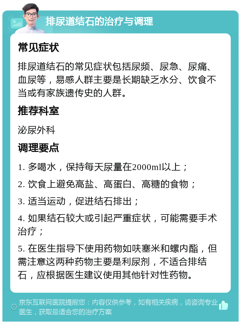 排尿道结石的治疗与调理 常见症状 排尿道结石的常见症状包括尿频、尿急、尿痛、血尿等，易感人群主要是长期缺乏水分、饮食不当或有家族遗传史的人群。 推荐科室 泌尿外科 调理要点 1. 多喝水，保持每天尿量在2000ml以上； 2. 饮食上避免高盐、高蛋白、高糖的食物； 3. 适当运动，促进结石排出； 4. 如果结石较大或引起严重症状，可能需要手术治疗； 5. 在医生指导下使用药物如呋塞米和螺内酯，但需注意这两种药物主要是利尿剂，不适合排结石，应根据医生建议使用其他针对性药物。