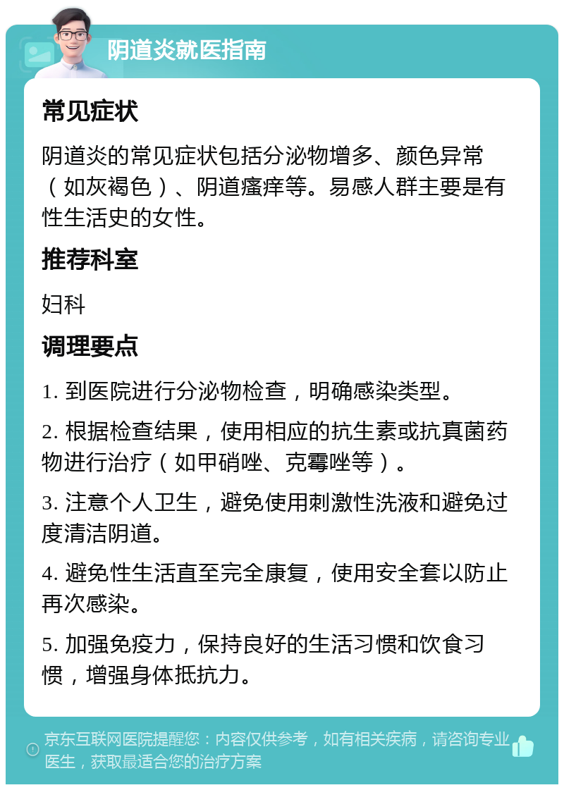 阴道炎就医指南 常见症状 阴道炎的常见症状包括分泌物增多、颜色异常（如灰褐色）、阴道瘙痒等。易感人群主要是有性生活史的女性。 推荐科室 妇科 调理要点 1. 到医院进行分泌物检查，明确感染类型。 2. 根据检查结果，使用相应的抗生素或抗真菌药物进行治疗（如甲硝唑、克霉唑等）。 3. 注意个人卫生，避免使用刺激性洗液和避免过度清洁阴道。 4. 避免性生活直至完全康复，使用安全套以防止再次感染。 5. 加强免疫力，保持良好的生活习惯和饮食习惯，增强身体抵抗力。