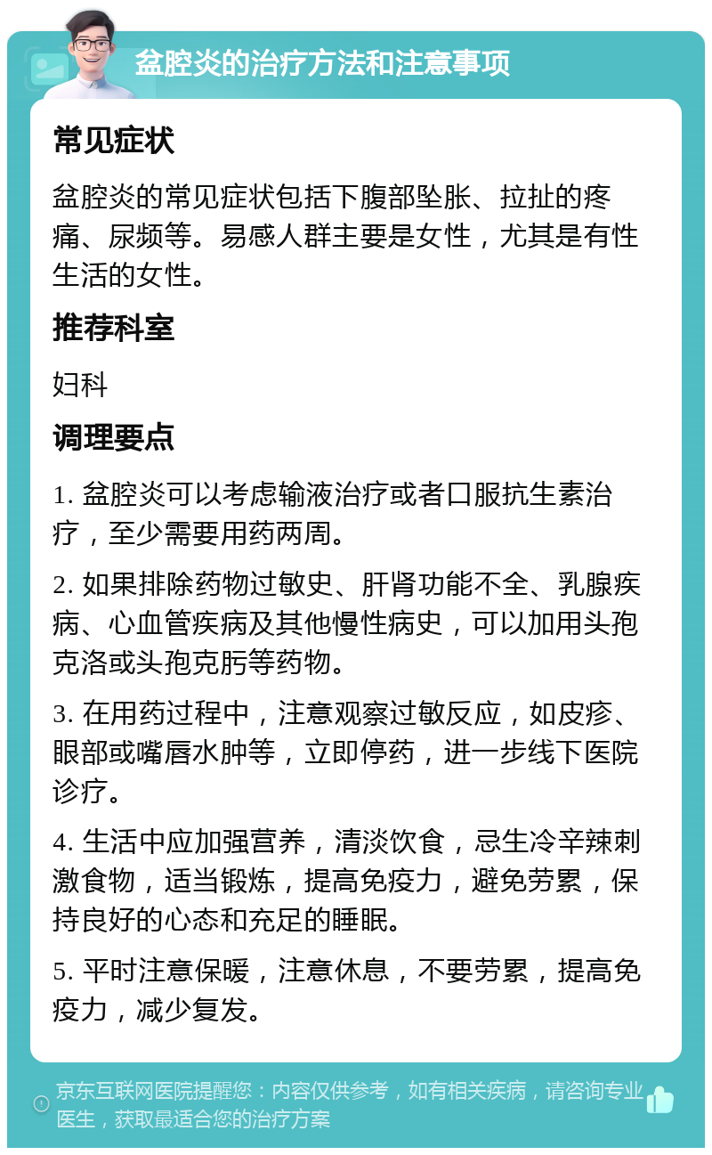 盆腔炎的治疗方法和注意事项 常见症状 盆腔炎的常见症状包括下腹部坠胀、拉扯的疼痛、尿频等。易感人群主要是女性，尤其是有性生活的女性。 推荐科室 妇科 调理要点 1. 盆腔炎可以考虑输液治疗或者口服抗生素治疗，至少需要用药两周。 2. 如果排除药物过敏史、肝肾功能不全、乳腺疾病、心血管疾病及其他慢性病史，可以加用头孢克洛或头孢克肟等药物。 3. 在用药过程中，注意观察过敏反应，如皮疹、眼部或嘴唇水肿等，立即停药，进一步线下医院诊疗。 4. 生活中应加强营养，清淡饮食，忌生冷辛辣刺激食物，适当锻炼，提高免疫力，避免劳累，保持良好的心态和充足的睡眠。 5. 平时注意保暖，注意休息，不要劳累，提高免疫力，减少复发。