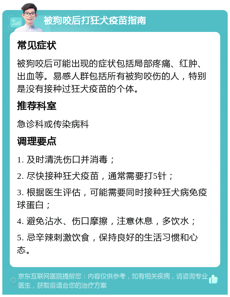 被狗咬后打狂犬疫苗指南 常见症状 被狗咬后可能出现的症状包括局部疼痛、红肿、出血等。易感人群包括所有被狗咬伤的人，特别是没有接种过狂犬疫苗的个体。 推荐科室 急诊科或传染病科 调理要点 1. 及时清洗伤口并消毒； 2. 尽快接种狂犬疫苗，通常需要打5针； 3. 根据医生评估，可能需要同时接种狂犬病免疫球蛋白； 4. 避免沾水、伤口摩擦，注意休息，多饮水； 5. 忌辛辣刺激饮食，保持良好的生活习惯和心态。