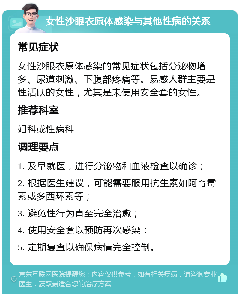 女性沙眼衣原体感染与其他性病的关系 常见症状 女性沙眼衣原体感染的常见症状包括分泌物增多、尿道刺激、下腹部疼痛等。易感人群主要是性活跃的女性，尤其是未使用安全套的女性。 推荐科室 妇科或性病科 调理要点 1. 及早就医，进行分泌物和血液检查以确诊； 2. 根据医生建议，可能需要服用抗生素如阿奇霉素或多西环素等； 3. 避免性行为直至完全治愈； 4. 使用安全套以预防再次感染； 5. 定期复查以确保病情完全控制。