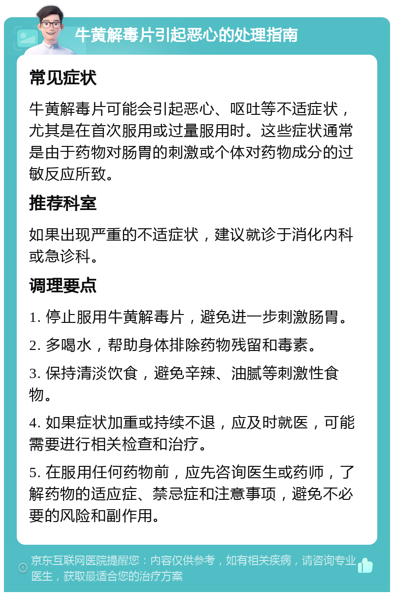 牛黄解毒片引起恶心的处理指南 常见症状 牛黄解毒片可能会引起恶心、呕吐等不适症状，尤其是在首次服用或过量服用时。这些症状通常是由于药物对肠胃的刺激或个体对药物成分的过敏反应所致。 推荐科室 如果出现严重的不适症状，建议就诊于消化内科或急诊科。 调理要点 1. 停止服用牛黄解毒片，避免进一步刺激肠胃。 2. 多喝水，帮助身体排除药物残留和毒素。 3. 保持清淡饮食，避免辛辣、油腻等刺激性食物。 4. 如果症状加重或持续不退，应及时就医，可能需要进行相关检查和治疗。 5. 在服用任何药物前，应先咨询医生或药师，了解药物的适应症、禁忌症和注意事项，避免不必要的风险和副作用。