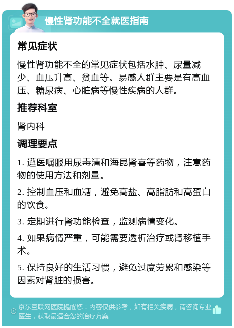 慢性肾功能不全就医指南 常见症状 慢性肾功能不全的常见症状包括水肿、尿量减少、血压升高、贫血等。易感人群主要是有高血压、糖尿病、心脏病等慢性疾病的人群。 推荐科室 肾内科 调理要点 1. 遵医嘱服用尿毒清和海昆肾喜等药物，注意药物的使用方法和剂量。 2. 控制血压和血糖，避免高盐、高脂肪和高蛋白的饮食。 3. 定期进行肾功能检查，监测病情变化。 4. 如果病情严重，可能需要透析治疗或肾移植手术。 5. 保持良好的生活习惯，避免过度劳累和感染等因素对肾脏的损害。