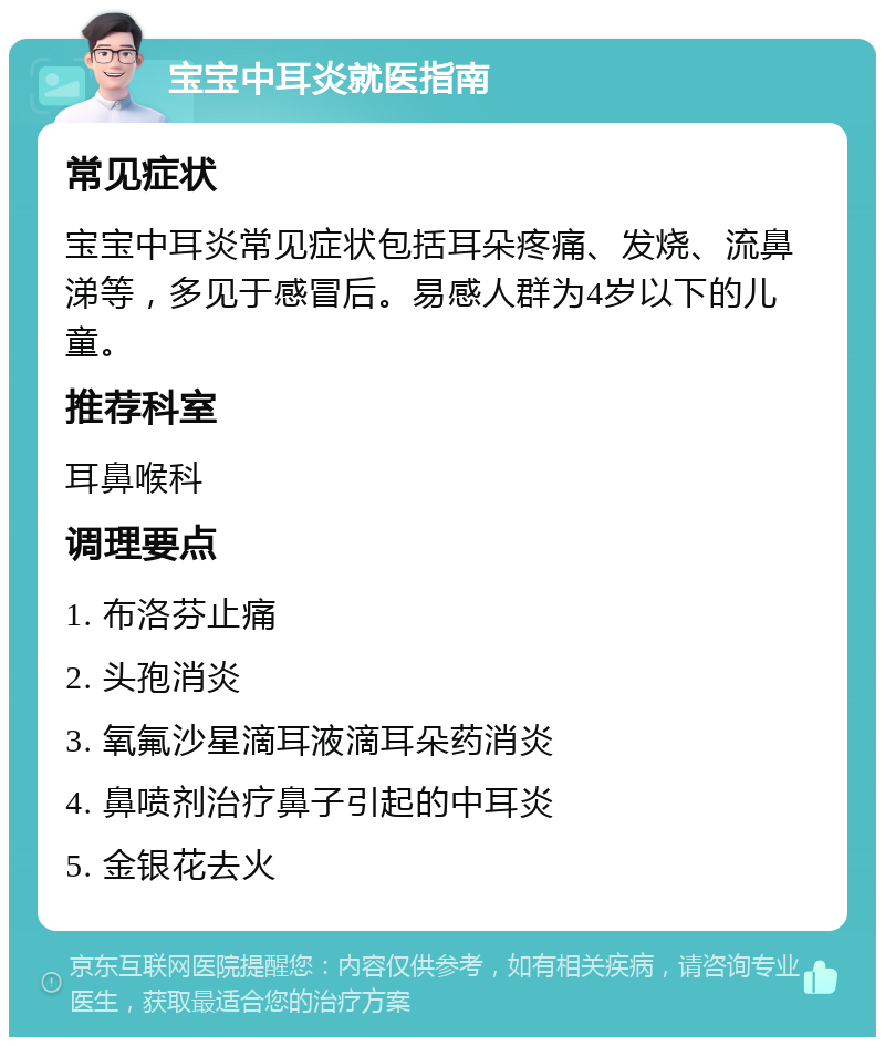 宝宝中耳炎就医指南 常见症状 宝宝中耳炎常见症状包括耳朵疼痛、发烧、流鼻涕等，多见于感冒后。易感人群为4岁以下的儿童。 推荐科室 耳鼻喉科 调理要点 1. 布洛芬止痛 2. 头孢消炎 3. 氧氟沙星滴耳液滴耳朵药消炎 4. 鼻喷剂治疗鼻子引起的中耳炎 5. 金银花去火