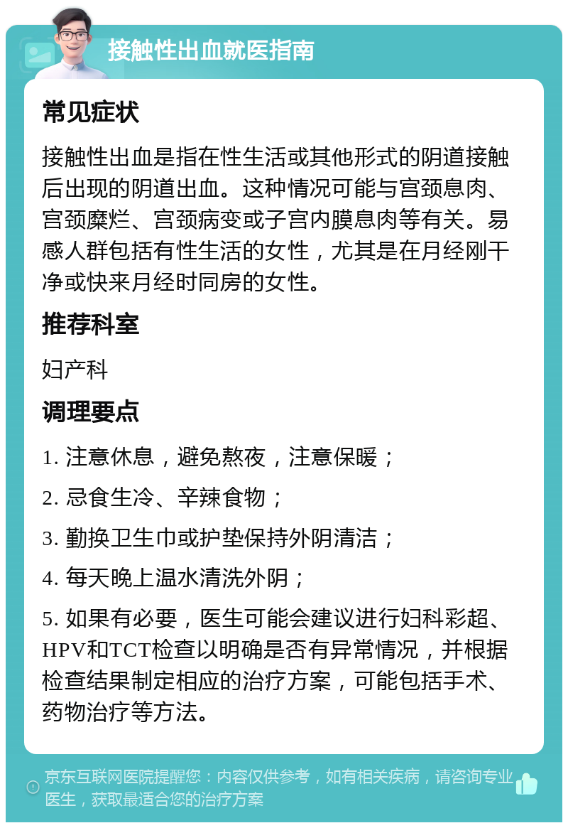 接触性出血就医指南 常见症状 接触性出血是指在性生活或其他形式的阴道接触后出现的阴道出血。这种情况可能与宫颈息肉、宫颈糜烂、宫颈病变或子宫内膜息肉等有关。易感人群包括有性生活的女性，尤其是在月经刚干净或快来月经时同房的女性。 推荐科室 妇产科 调理要点 1. 注意休息，避免熬夜，注意保暖； 2. 忌食生冷、辛辣食物； 3. 勤换卫生巾或护垫保持外阴清洁； 4. 每天晚上温水清洗外阴； 5. 如果有必要，医生可能会建议进行妇科彩超、HPV和TCT检查以明确是否有异常情况，并根据检查结果制定相应的治疗方案，可能包括手术、药物治疗等方法。