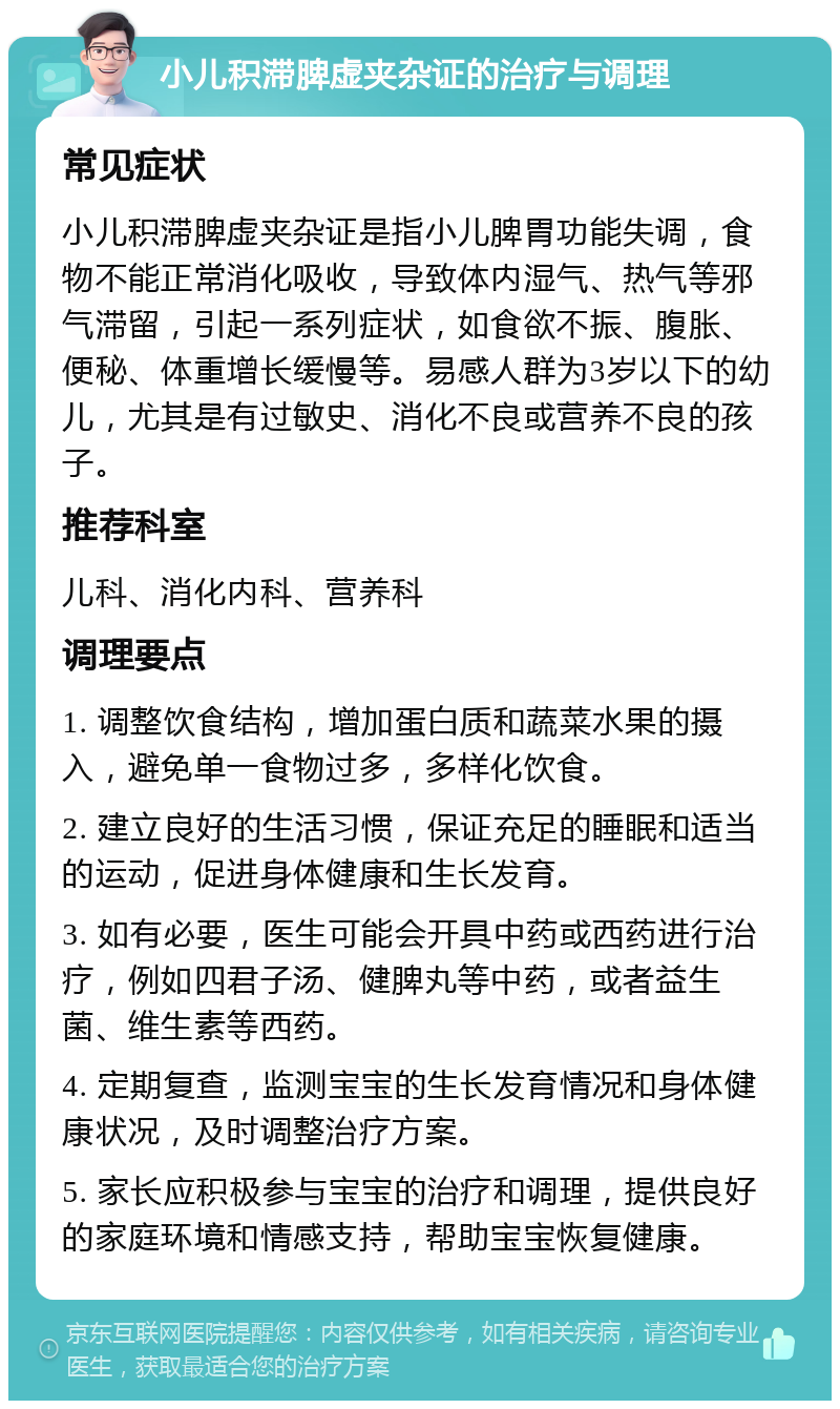 小儿积滞脾虚夹杂证的治疗与调理 常见症状 小儿积滞脾虚夹杂证是指小儿脾胃功能失调，食物不能正常消化吸收，导致体内湿气、热气等邪气滞留，引起一系列症状，如食欲不振、腹胀、便秘、体重增长缓慢等。易感人群为3岁以下的幼儿，尤其是有过敏史、消化不良或营养不良的孩子。 推荐科室 儿科、消化内科、营养科 调理要点 1. 调整饮食结构，增加蛋白质和蔬菜水果的摄入，避免单一食物过多，多样化饮食。 2. 建立良好的生活习惯，保证充足的睡眠和适当的运动，促进身体健康和生长发育。 3. 如有必要，医生可能会开具中药或西药进行治疗，例如四君子汤、健脾丸等中药，或者益生菌、维生素等西药。 4. 定期复查，监测宝宝的生长发育情况和身体健康状况，及时调整治疗方案。 5. 家长应积极参与宝宝的治疗和调理，提供良好的家庭环境和情感支持，帮助宝宝恢复健康。