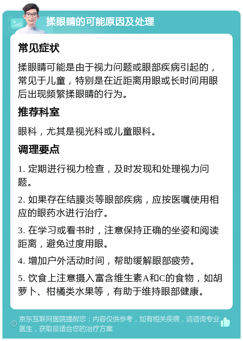 揉眼睛的可能原因及处理 常见症状 揉眼睛可能是由于视力问题或眼部疾病引起的，常见于儿童，特别是在近距离用眼或长时间用眼后出现频繁揉眼睛的行为。 推荐科室 眼科，尤其是视光科或儿童眼科。 调理要点 1. 定期进行视力检查，及时发现和处理视力问题。 2. 如果存在结膜炎等眼部疾病，应按医嘱使用相应的眼药水进行治疗。 3. 在学习或看书时，注意保持正确的坐姿和阅读距离，避免过度用眼。 4. 增加户外活动时间，帮助缓解眼部疲劳。 5. 饮食上注意摄入富含维生素A和C的食物，如胡萝卜、柑橘类水果等，有助于维持眼部健康。