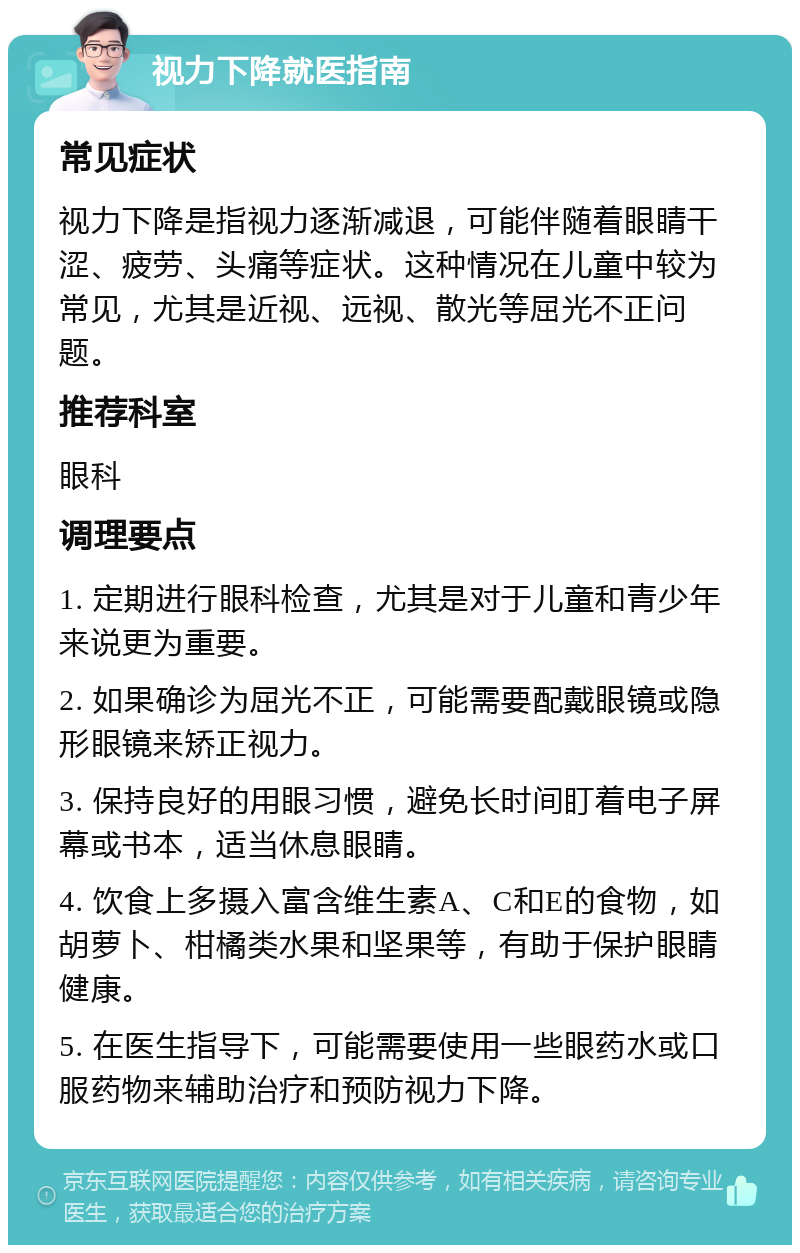 视力下降就医指南 常见症状 视力下降是指视力逐渐减退，可能伴随着眼睛干涩、疲劳、头痛等症状。这种情况在儿童中较为常见，尤其是近视、远视、散光等屈光不正问题。 推荐科室 眼科 调理要点 1. 定期进行眼科检查，尤其是对于儿童和青少年来说更为重要。 2. 如果确诊为屈光不正，可能需要配戴眼镜或隐形眼镜来矫正视力。 3. 保持良好的用眼习惯，避免长时间盯着电子屏幕或书本，适当休息眼睛。 4. 饮食上多摄入富含维生素A、C和E的食物，如胡萝卜、柑橘类水果和坚果等，有助于保护眼睛健康。 5. 在医生指导下，可能需要使用一些眼药水或口服药物来辅助治疗和预防视力下降。