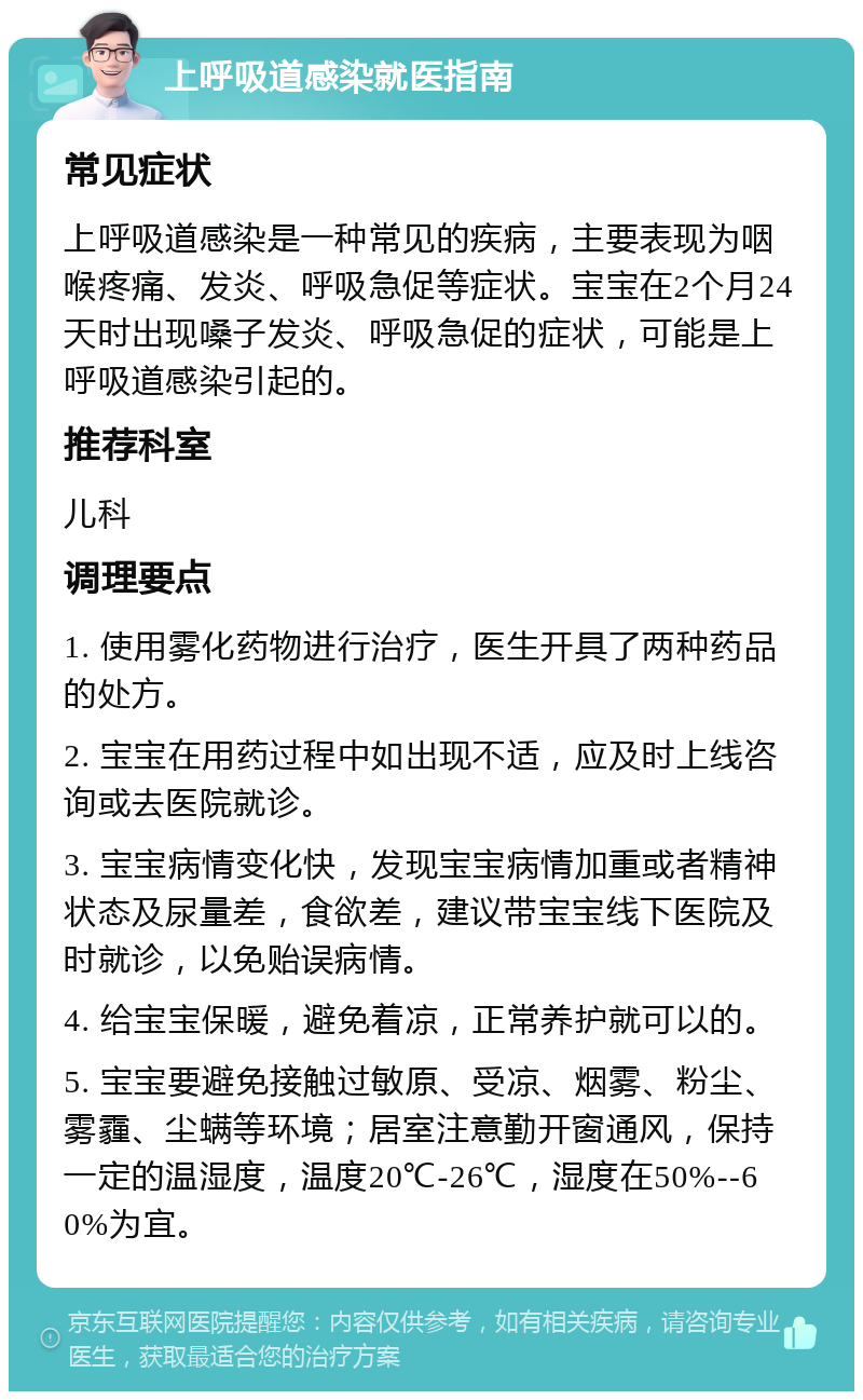 上呼吸道感染就医指南 常见症状 上呼吸道感染是一种常见的疾病，主要表现为咽喉疼痛、发炎、呼吸急促等症状。宝宝在2个月24天时出现嗓子发炎、呼吸急促的症状，可能是上呼吸道感染引起的。 推荐科室 儿科 调理要点 1. 使用雾化药物进行治疗，医生开具了两种药品的处方。 2. 宝宝在用药过程中如出现不适，应及时上线咨询或去医院就诊。 3. 宝宝病情变化快，发现宝宝病情加重或者精神状态及尿量差，食欲差，建议带宝宝线下医院及时就诊，以免贻误病情。 4. 给宝宝保暖，避免着凉，正常养护就可以的。 5. 宝宝要避免接触过敏原、受凉、烟雾、粉尘、雾霾、尘螨等环境；居室注意勤开窗通风，保持一定的温湿度，温度20℃-26℃，湿度在50%--60%为宜。